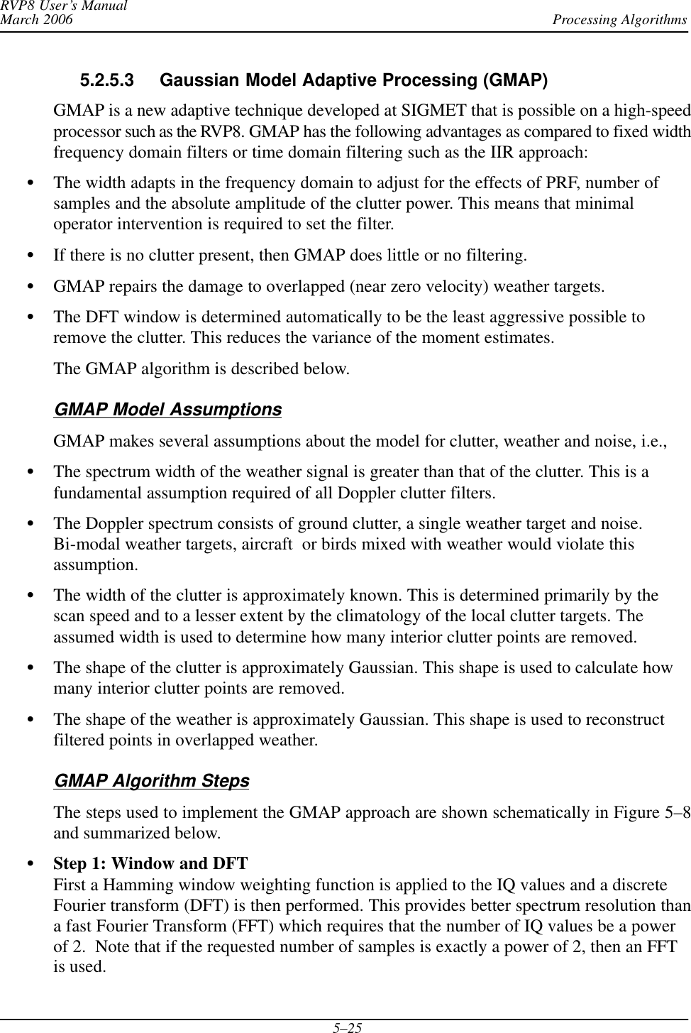 Processing AlgorithmsRVP8 User’s ManualMarch 20065–255.2.5.3 Gaussian Model Adaptive Processing (GMAP) GMAP is a new adaptive technique developed at SIGMET that is possible on a high-speedprocessor such as the RVP8. GMAP has the following advantages as compared to fixed widthfrequency domain filters or time domain filtering such as the IIR approach:SThe width adapts in the frequency domain to adjust for the effects of PRF, number ofsamples and the absolute amplitude of the clutter power. This means that minimaloperator intervention is required to set the filter.SIf there is no clutter present, then GMAP does little or no filtering.SGMAP repairs the damage to overlapped (near zero velocity) weather targets.SThe DFT window is determined automatically to be the least aggressive possible toremove the clutter. This reduces the variance of the moment estimates.The GMAP algorithm is described below.GMAP Model AssumptionsGMAP makes several assumptions about the model for clutter, weather and noise, i.e.,SThe spectrum width of the weather signal is greater than that of the clutter. This is afundamental assumption required of all Doppler clutter filters.SThe Doppler spectrum consists of ground clutter, a single weather target and noise.Bi-modal weather targets, aircraft  or birds mixed with weather would violate thisassumption.SThe width of the clutter is approximately known. This is determined primarily by thescan speed and to a lesser extent by the climatology of the local clutter targets. Theassumed width is used to determine how many interior clutter points are removed.SThe shape of the clutter is approximately Gaussian. This shape is used to calculate howmany interior clutter points are removed.SThe shape of the weather is approximately Gaussian. This shape is used to reconstructfiltered points in overlapped weather.GMAP Algorithm StepsThe steps used to implement the GMAP approach are shown schematically in Figure 5–8and summarized below.SStep 1: Window and DFTFirst a Hamming window weighting function is applied to the IQ values and a discreteFourier transform (DFT) is then performed. This provides better spectrum resolution thana fast Fourier Transform (FFT) which requires that the number of IQ values be a powerof 2.  Note that if the requested number of samples is exactly a power of 2, then an FFTis used.