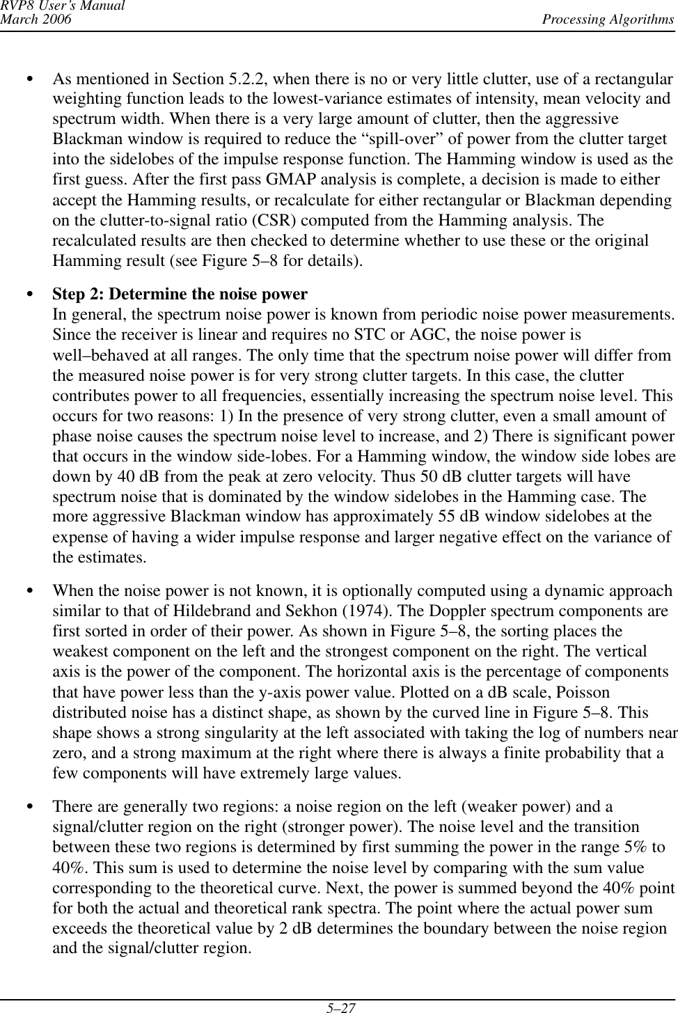 Processing AlgorithmsRVP8 User’s ManualMarch 20065–27SAs mentioned in Section 5.2.2, when there is no or very little clutter, use of a rectangularweighting function leads to the lowest-variance estimates of intensity, mean velocity andspectrum width. When there is a very large amount of clutter, then the aggressiveBlackman window is required to reduce the “spill-over” of power from the clutter targetinto the sidelobes of the impulse response function. The Hamming window is used as thefirst guess. After the first pass GMAP analysis is complete, a decision is made to eitheraccept the Hamming results, or recalculate for either rectangular or Blackman dependingon the clutter-to-signal ratio (CSR) computed from the Hamming analysis. Therecalculated results are then checked to determine whether to use these or the originalHamming result (see Figure 5–8 for details).SStep 2: Determine the noise powerIn general, the spectrum noise power is known from periodic noise power measurements.Since the receiver is linear and requires no STC or AGC, the noise power iswell–behaved at all ranges. The only time that the spectrum noise power will differ fromthe measured noise power is for very strong clutter targets. In this case, the cluttercontributes power to all frequencies, essentially increasing the spectrum noise level. Thisoccurs for two reasons: 1) In the presence of very strong clutter, even a small amount ofphase noise causes the spectrum noise level to increase, and 2) There is significant powerthat occurs in the window side-lobes. For a Hamming window, the window side lobes aredown by 40 dB from the peak at zero velocity. Thus 50 dB clutter targets will havespectrum noise that is dominated by the window sidelobes in the Hamming case. Themore aggressive Blackman window has approximately 55 dB window sidelobes at theexpense of having a wider impulse response and larger negative effect on the variance ofthe estimates.SWhen the noise power is not known, it is optionally computed using a dynamic approachsimilar to that of Hildebrand and Sekhon (1974). The Doppler spectrum components arefirst sorted in order of their power. As shown in Figure 5–8, the sorting places theweakest component on the left and the strongest component on the right. The verticalaxis is the power of the component. The horizontal axis is the percentage of componentsthat have power less than the y-axis power value. Plotted on a dB scale, Poissondistributed noise has a distinct shape, as shown by the curved line in Figure 5–8. Thisshape shows a strong singularity at the left associated with taking the log of numbers nearzero, and a strong maximum at the right where there is always a finite probability that afew components will have extremely large values.SThere are generally two regions: a noise region on the left (weaker power) and asignal/clutter region on the right (stronger power). The noise level and the transitionbetween these two regions is determined by first summing the power in the range 5% to40%. This sum is used to determine the noise level by comparing with the sum valuecorresponding to the theoretical curve. Next, the power is summed beyond the 40% pointfor both the actual and theoretical rank spectra. The point where the actual power sumexceeds the theoretical value by 2 dB determines the boundary between the noise regionand the signal/clutter region.