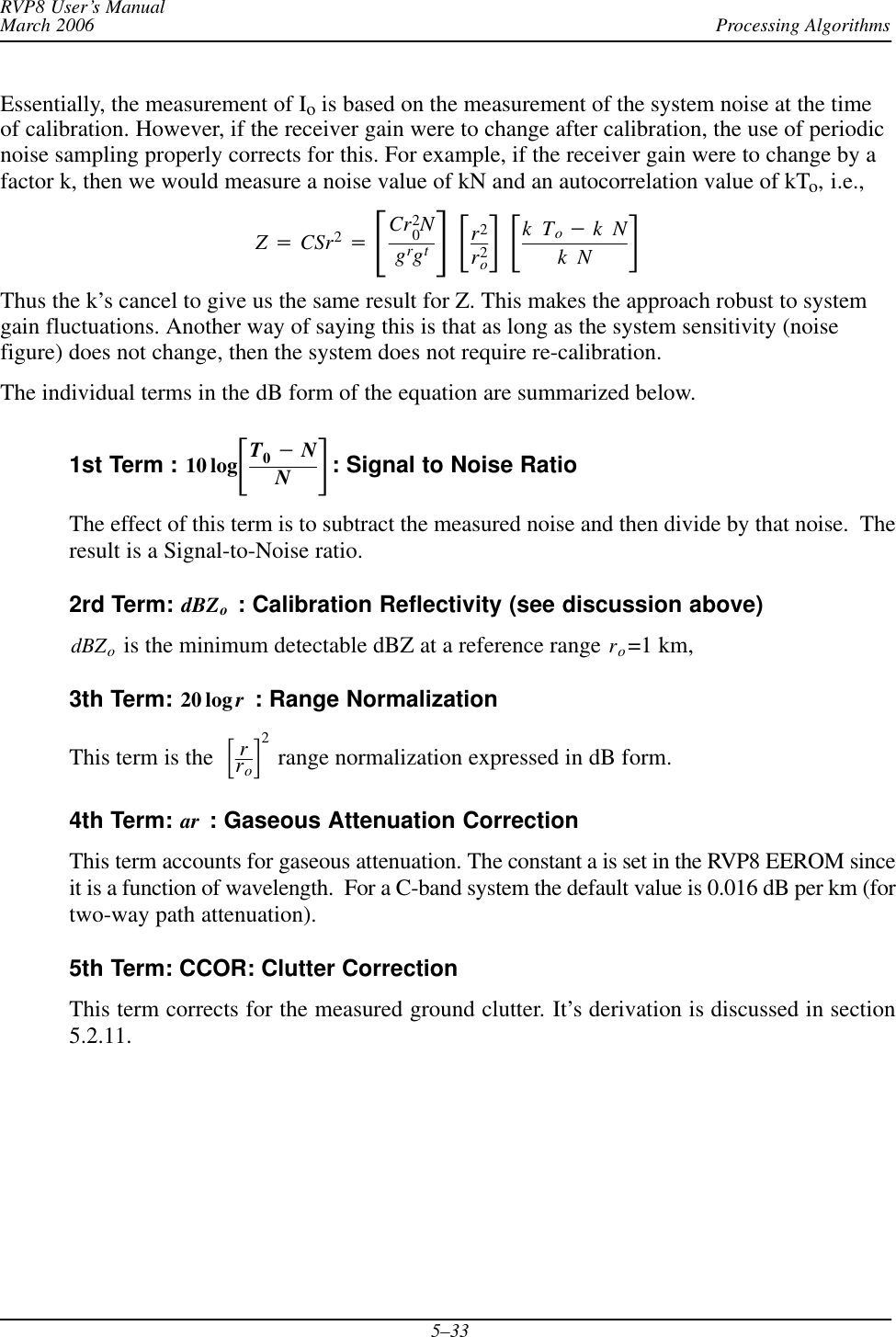 Processing AlgorithmsRVP8 User’s ManualMarch 20065–33Essentially, the measurement of Io is based on the measurement of the system noise at the timeof calibration. However, if the receiver gain were to change after calibration, the use of periodicnoise sampling properly corrects for this. For example, if the receiver gain were to change by afactor k, then we would measure a noise value of kN and an autocorrelation value of kTo, i.e.,Z+CSr2+ƪCr20Ngrgtƫƪr2r2oƫƪkTo*kNkN ƫThus the k’s cancel to give us the same result for Z. This makes the approach robust to systemgain fluctuations. Another way of saying this is that as long as the system sensitivity (noisefigure) does not change, then the system does not require re-calibration.The individual terms in the dB form of the equation are summarized below.1st Term : 10 logƪT0*NNƫ: Signal to Noise RatioThe effect of this term is to subtract the measured noise and then divide by that noise.  Theresult is a Signal-to-Noise ratio.2rd Term: dBZo : Calibration Reflectivity (see discussion above)dBZo is the minimum detectable dBZ at a reference range ro=1 km,3th Term: 20 log r : Range NormalizationThis term is the ƪrroƫ2 range normalization expressed in dB form.4th Term: ar : Gaseous Attenuation CorrectionThis term accounts for gaseous attenuation. The constant a is set in the RVP8 EEROM sinceit is a function of wavelength.  For a C-band system the default value is 0.016 dB per km (fortwo-way path attenuation).5th Term: CCOR: Clutter CorrectionThis term corrects for the measured ground clutter. It’s derivation is discussed in section5.2.11.