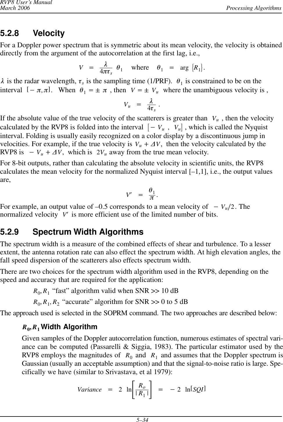 Processing AlgorithmsRVP8 User’s ManualMarch 20065–345.2.8 VelocityFor a Doppler power spectrum that is symmetric about its mean velocity, the velocity is obtaineddirectly from the argument of the autocorrelation at the first lag, i.e.,V+l4ptsq1    where    q1+arg ǊR1ǋ.l is the radar wavelength, ts is the sampling time (1/PRF).  q1 is constrained to be on theinterval [*p,p].   When  q1+&quot; p , then  V+&quot; Vu  where the unambiguous velocity is ,Vu+l4ts .If the absolute value of the true velocity of the scatterers is greater than Vu , then the velocitycalculated by the RVP8 is folded into the interval  ƪ*Vu,Vuƫ , which is called the Nyquistinterval. Folding is usually easily recognized on a color display by a discontinuous jump invelocities. For example, if the true velocity is Vu)DV,  then the velocity calculated by theRVP8 is  *Vu)DV,  which is  2Vu away from the true mean velocity.For 8-bit outputs, rather than calculating the absolute velocity in scientific units, the RVP8calculates the mean velocity for the normalized Nyquist interval [–1,1], i.e., the output valuesare,VȀ+q1p.For example, an output value of –0.5 corresponds to a mean velocity of *Vuń2. Thenormalized velocity VȀ is more efficient use of the limited number of bits.5.2.9 Spectrum Width AlgorithmsThe spectrum width is a measure of the combined effects of shear and turbulence. To a lesserextent, the antenna rotation rate can also effect the spectrum width. At high elevation angles, thefall speed dispersion of the scatterers also effects spectrum width.There are two choices for the spectrum width algorithm used in the RVP8, depending on thespeed and accuracy that are required for the application:R0,R1 “fast” algorithm valid when SNR &gt;&gt; 10 dBR0,R1,R2 “accurate” algorithm for SNR &gt;&gt; 0 to 5 dBThe approach used is selected in the SOPRM command. The two approaches are described below:R0,R1Width AlgorithmGiven samples of the Doppler autocorrelation function, numerous estimates of spectral vari-ance can be computed (Passarelli &amp; Siggia, 1983). The particular estimator used by theRVP8 employs the magnitudes of  R0 and  R1 and assumes that the Doppler spectrum isGaussian (usually an acceptable assumption) and that the signal-to-noise ratio is large. Spe-cifically we have (similar to Srivastava, et al 1979):Variance +2lnƪRo|R1|ƫ+*2ln[SQI]