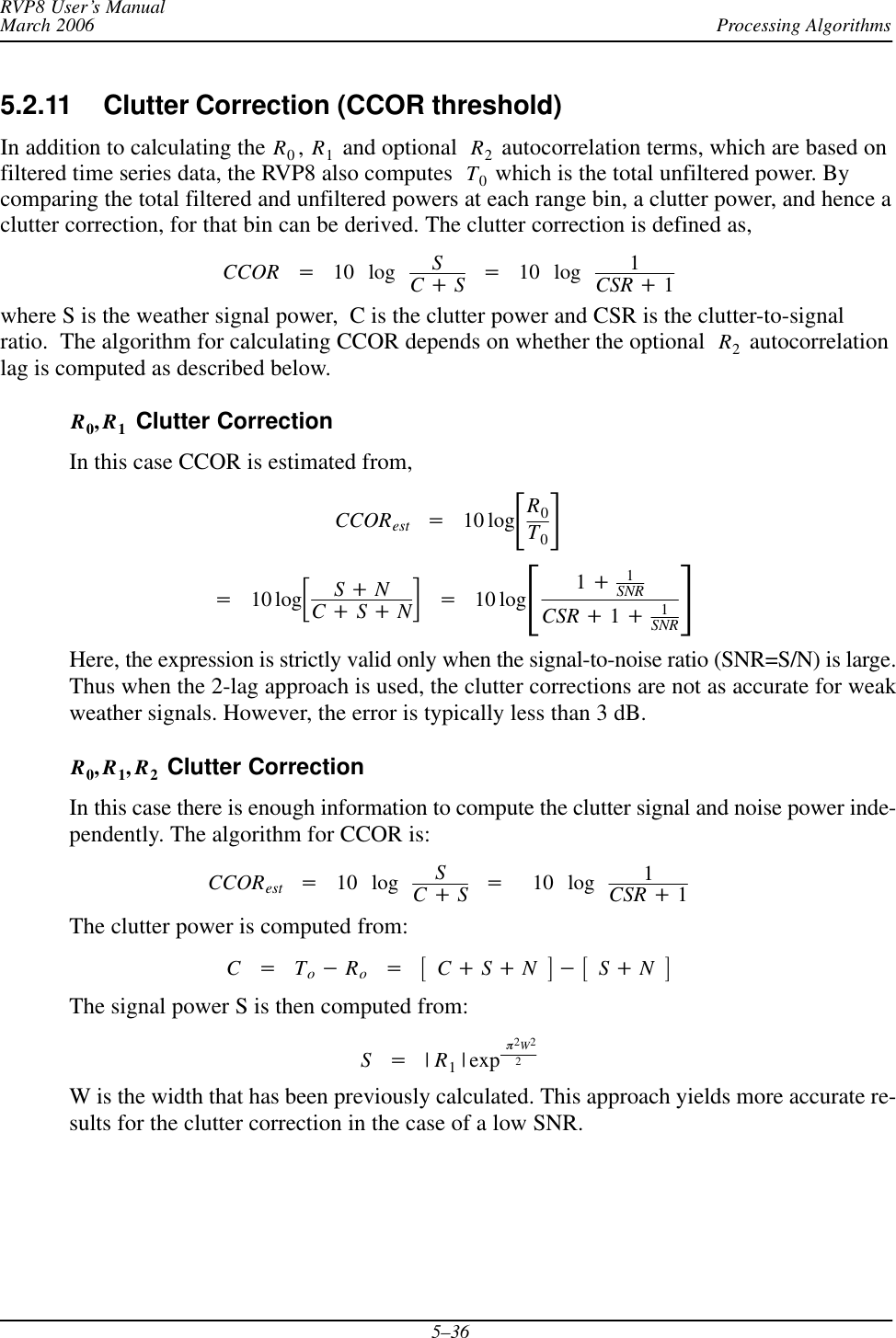 Processing AlgorithmsRVP8 User’s ManualMarch 20065–365.2.11 Clutter Correction (CCOR threshold) In addition to calculating the R0,R1 and optional  R2 autocorrelation terms, which are based onfiltered time series data, the RVP8 also computes  T0 which is the total unfiltered power. Bycomparing the total filtered and unfiltered powers at each range bin, a clutter power, and hence aclutter correction, for that bin can be derived. The clutter correction is defined as,CCOR +10 log SC)S+10 log 1CSR )1where S is the weather signal power,  C is the clutter power and CSR is the clutter-to-signalratio.  The algorithm for calculating CCOR depends on whether the optional  R2 autocorrelationlag is computed as described below.R0,R1 Clutter CorrectionIn this case CCOR is estimated from,CCORest +10 logƪR0T0ƫ+10 logƪS)NC)S)Nƫ+10 logƪ1)1SNRCSR )1)1SNRƫHere, the expression is strictly valid only when the signal-to-noise ratio (SNR=S/N) is large.Thus when the 2-lag approach is used, the clutter corrections are not as accurate for weakweather signals. However, the error is typically less than 3 dB.R0,R1,R2 Clutter CorrectionIn this case there is enough information to compute the clutter signal and noise power inde-pendently. The algorithm for CCOR is:CCORest +10 log SC)S+10 log 1CSR )1The clutter power is computed from:C+To*Ro+ƪC)S)Nƫ*ƪS)NƫThe signal power S is then computed from:S+|R1| exp p2W22W is the width that has been previously calculated. This approach yields more accurate re-sults for the clutter correction in the case of a low SNR.