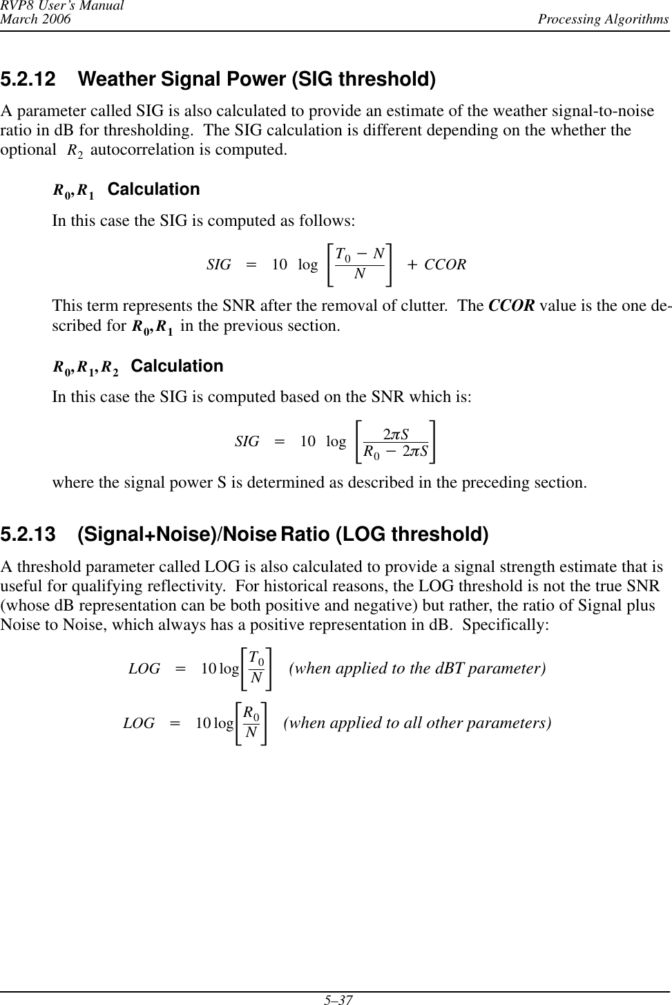 Processing AlgorithmsRVP8 User’s ManualMarch 20065–375.2.12 Weather Signal Power (SIG threshold) A parameter called SIG is also calculated to provide an estimate of the weather signal-to-noiseratio in dB for thresholding.  The SIG calculation is different depending on the whether theoptional R2 autocorrelation is computed.R0,R1  CalculationIn this case the SIG is computed as follows:SIG +10 log ƪT0*NNƫ)CCORThis term represents the SNR after the removal of clutter.  The CCOR value is the one de-scribed for R0,R1 in the previous section.R0,R1,R2  CalculationIn this case the SIG is computed based on the SNR which is:SIG +10 log ƪ2pSR0*2pSƫwhere the signal power S is determined as described in the preceding section.5.2.13 (Signal+Noise)/Noise Ratio (LOG threshold)A threshold parameter called LOG is also calculated to provide a signal strength estimate that isuseful for qualifying reflectivity.  For historical reasons, the LOG threshold is not the true SNR(whose dB representation can be both positive and negative) but rather, the ratio of Signal plusNoise to Noise, which always has a positive representation in dB.  Specifically:LOG +10 logƪT0Nƫ(when applied to the dBT parameter)LOG +10 logƪR0Nƫ(when applied to all other parameters)