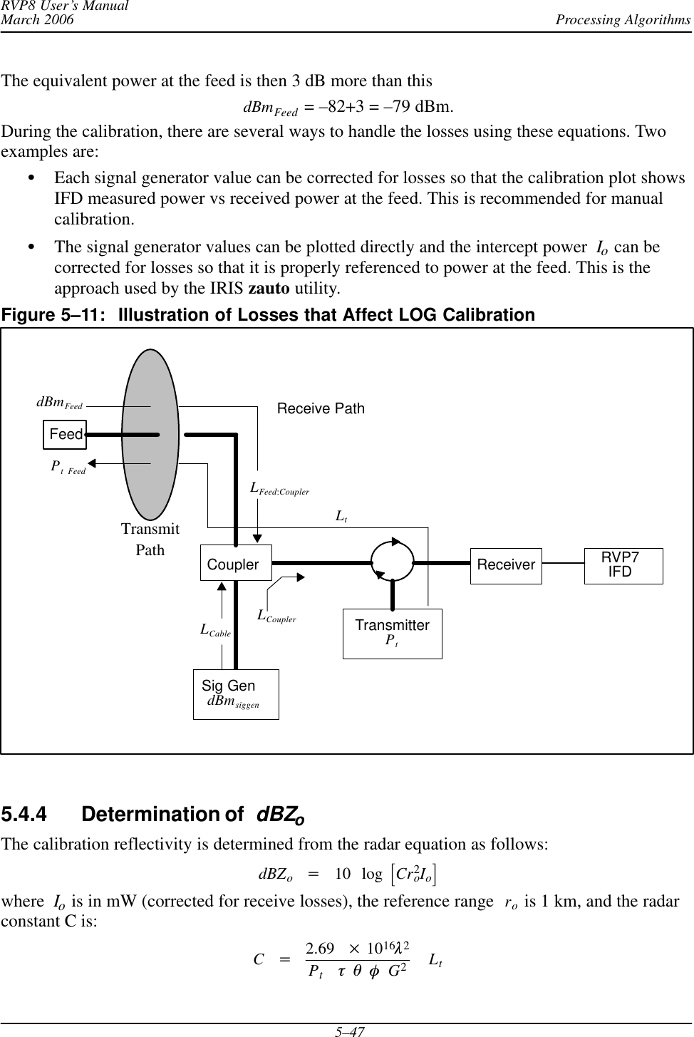 Processing AlgorithmsRVP8 User’s ManualMarch 20065–47The equivalent power at the feed is then 3 dB more than thisdBmFeed  = –82+3 = –79 dBm.During the calibration, there are several ways to handle the losses using these equations. Twoexamples are:SEach signal generator value can be corrected for losses so that the calibration plot showsIFD measured power vs received power at the feed. This is recommended for manualcalibration.SThe signal generator values can be plotted directly and the intercept power Io can becorrected for losses so that it is properly referenced to power at the feed. This is theapproach used by the IRIS zauto utility.Figure 5–11: Illustration of Losses that Affect LOG CalibrationTransmitterPtCoupler ReceiverSig GendBmsiggenRVP7IFDLtLFeed:CouplerFeedReceive PathTransmitPathdBmFeedLCableLCouplerPt Feed5.4.4 Determination of  dBZoThe calibration reflectivity is determined from the radar equation as follows:dBZo+10 log ƪCr2oIoƫwhere Io is in mW (corrected for receive losses), the reference range  ro is 1 km, and the radarconstant C is:C+2.69  1016l2PttqfG2Lt