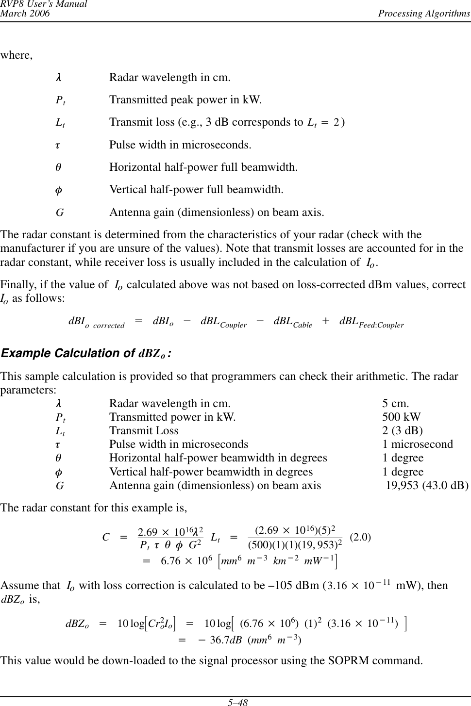 Processing AlgorithmsRVP8 User’s ManualMarch 20065–48where,lRadar wavelength in cm.PtTransmitted peak power in kW.LtTransmit loss (e.g., 3 dB corresponds to Lt+2)tPulse width in microseconds.qHorizontal half-power full beamwidth.fVertical half-power full beamwidth.GAntenna gain (dimensionless) on beam axis.The radar constant is determined from the characteristics of your radar (check with themanufacturer if you are unsure of the values). Note that transmit losses are accounted for in theradar constant, while receiver loss is usually included in the calculation of Io.Finally, if the value of  Io calculated above was not based on loss-corrected dBm values, correctIo as follows:dBIo corrected +dBIo*dBLCoupler *dBLCable )dBLFeed:CouplerExample Calculation of dBZo:This sample calculation is provided so that programmers can check their arithmetic. The radarparameters:lRadar wavelength in cm. 5 cm.PtTransmitted power in kW. 500 kWLtTransmit Loss 2 (3 dB)tPulse width in microseconds 1 microsecondqHorizontal half-power beamwidth in degrees 1 degreefVertical half-power beamwidth in degrees 1 degreeGAntenna gain (dimensionless) on beam axis  19,953 (43.0 dB)The radar constant for this example is,C+2.69  1016l2PttqfG2Lt+(2.69  1016)(5)2(500)(1)(1)(19, 953)2(2.0)+6.76  106ƪmm6m*3km*2mW*1ƫAssume that Io with loss correction is calculated to be –105 dBm (3.16  10*11  mW), thendBZo is,dBZo+10 logƪCr2oIoƫ+10 logƪ(6.76  106)(1)2(3.16  10*11)ƫ+*36.7dB (mm6m*3)This value would be down-loaded to the signal processor using the SOPRM command.