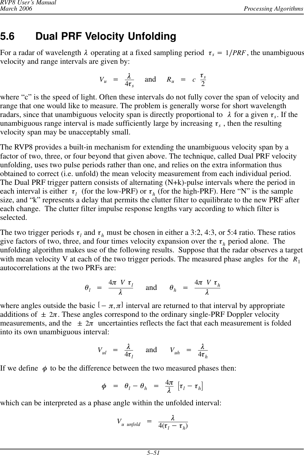 Processing AlgorithmsRVP8 User’s ManualMarch 20065–515.6 Dual PRF Velocity UnfoldingFor a radar of wavelength  l operating at a fixed sampling period  ts+1ńPRF , the unambiguousvelocity and range intervals are given by:Vu+l4ts     and     Ru+cts2where “c” is the speed of light. Often these intervals do not fully cover the span of velocity andrange that one would like to measure. The problem is generally worse for short wavelengthradars, since that unambiguous velocity span is directly proportional to l for a given ts. If theunambiguous range interval is made sufficiently large by increasing ts , then the resultingvelocity span may be unacceptably small.The RVP8 provides a built-in mechanism for extending the unambiguous velocity span by afactor of two, three, or four beyond that given above. The technique, called Dual PRF velocityunfolding, uses two pulse periods rather than one, and relies on the extra information thusobtained to correct (i.e. unfold) the mean velocity measurement from each individual period.The Dual PRF trigger pattern consists of alternating (N+k)-pulse intervals where the period ineach interval is either tl  (for the low-PRF) or th (for the high-PRF). Here “N” is the samplesize, and “k” represents a delay that permits the clutter filter to equilibrate to the new PRF aftereach change.  The clutter filter impulse response lengths vary according to which filter isselected.The two trigger periods tl and th must be chosen in either a 3:2, 4:3, or 5:4 ratio. These ratiosgive factors of two, three, and four times velocity expansion over the th period alone.  Theunfolding algorithm makes use of the following results.  Suppose that the radar observes a targetwith mean velocity V at each of the two trigger periods. The measured phase angles  for the  R1autocorrelations at the two PRFs are:ql+4pVtll      and      qh+4pVthlwhere angles outside the basic [*p,p] interval are returned to that interval by appropriateadditions of &quot;2p. These angles correspond to the ordinary single-PRF Doppler velocitymeasurements, and the &quot;2p  uncertainties reflects the fact that each measurement is foldedinto its own unambiguous interval:Vul +l4tl      and      Vuh +l4thIf we define f to be the difference between the two measured phases then:f+ql*qh+4plƪtl*thƫwhich can be interpreted as a phase angle within the unfolded interval:Vu unfold +l4(tl*th)