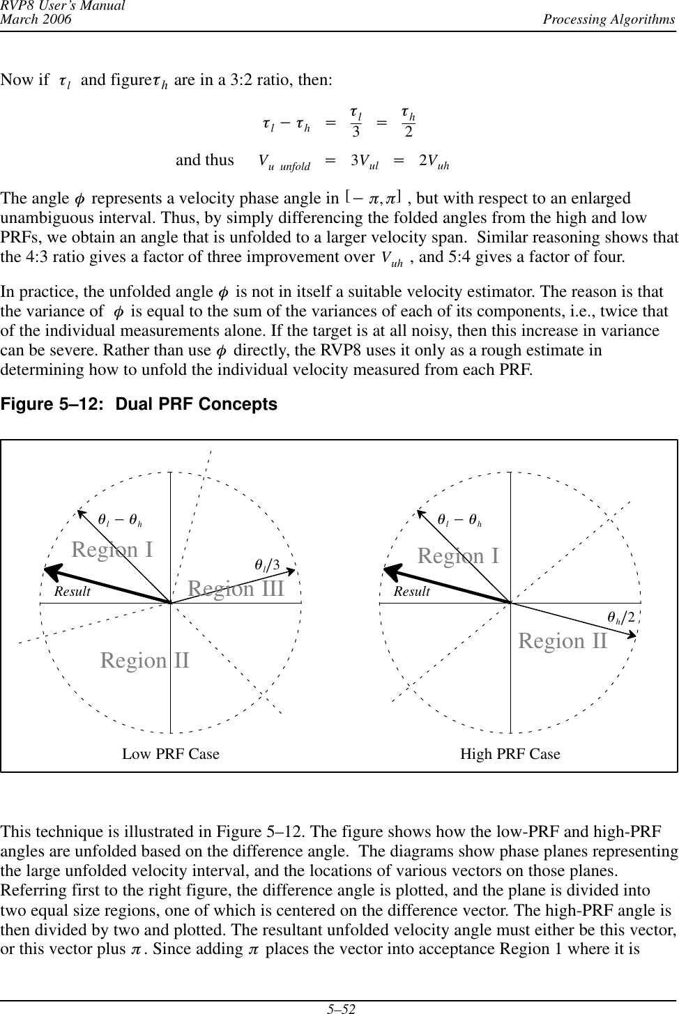 Processing AlgorithmsRVP8 User’s ManualMarch 20065–52Now if tl  and figureth are in a 3:2 ratio, then:tl*th+tl3+th2and thus Vu unfold +3Vul +2VuhThe angle f represents a velocity phase angle in [*p,p] , but with respect to an enlargedunambiguous interval. Thus, by simply differencing the folded angles from the high and lowPRFs, we obtain an angle that is unfolded to a larger velocity span.  Similar reasoning shows thatthe 4:3 ratio gives a factor of three improvement over Vuh  , and 5:4 gives a factor of four.In practice, the unfolded angle f is not in itself a suitable velocity estimator. The reason is thatthe variance of f is equal to the sum of the variances of each of its components, i.e., twice thatof the individual measurements alone. If the target is at all noisy, then this increase in variancecan be severe. Rather than use f directly, the RVP8 uses it only as a rough estimate indetermining how to unfold the individual velocity measured from each PRF.Figure 5–12: Dual PRF Conceptsql*qhResultqlń3Region IIIRegion IIRegion ILow PRF Case High PRF CaseRegion IRegion IIql*qhResultqhń2This technique is illustrated in Figure 5–12. The figure shows how the low-PRF and high-PRFangles are unfolded based on the difference angle.  The diagrams show phase planes representingthe large unfolded velocity interval, and the locations of various vectors on those planes.Referring first to the right figure, the difference angle is plotted, and the plane is divided intotwo equal size regions, one of which is centered on the difference vector. The high-PRF angle isthen divided by two and plotted. The resultant unfolded velocity angle must either be this vector,or this vector plus p. Since adding p places the vector into acceptance Region 1 where it is