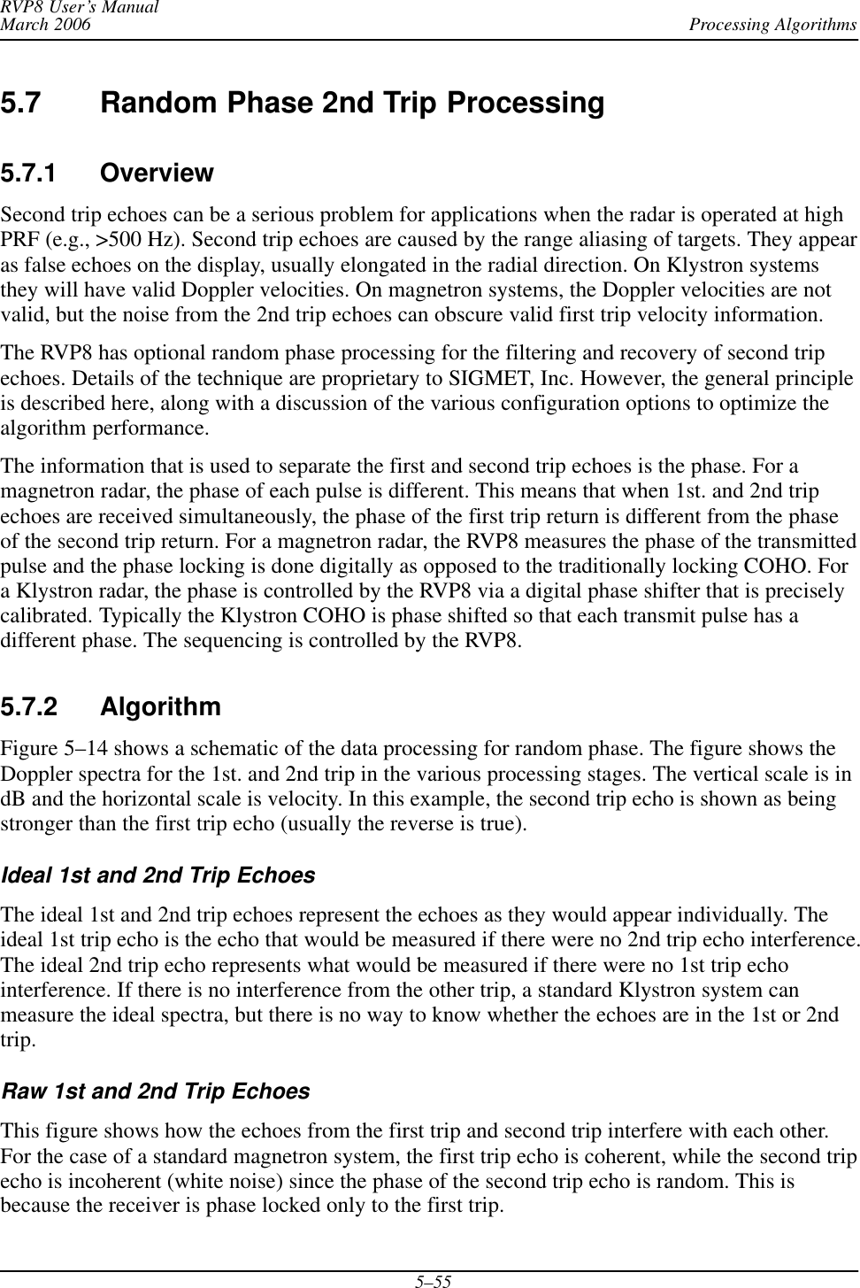 Processing AlgorithmsRVP8 User’s ManualMarch 20065–555.7 Random Phase 2nd Trip Processing5.7.1 OverviewSecond trip echoes can be a serious problem for applications when the radar is operated at highPRF (e.g., &gt;500 Hz). Second trip echoes are caused by the range aliasing of targets. They appearas false echoes on the display, usually elongated in the radial direction. On Klystron systemsthey will have valid Doppler velocities. On magnetron systems, the Doppler velocities are notvalid, but the noise from the 2nd trip echoes can obscure valid first trip velocity information.The RVP8 has optional random phase processing for the filtering and recovery of second tripechoes. Details of the technique are proprietary to SIGMET, Inc. However, the general principleis described here, along with a discussion of the various configuration options to optimize thealgorithm performance.The information that is used to separate the first and second trip echoes is the phase. For amagnetron radar, the phase of each pulse is different. This means that when 1st. and 2nd tripechoes are received simultaneously, the phase of the first trip return is different from the phaseof the second trip return. For a magnetron radar, the RVP8 measures the phase of the transmittedpulse and the phase locking is done digitally as opposed to the traditionally locking COHO. Fora Klystron radar, the phase is controlled by the RVP8 via a digital phase shifter that is preciselycalibrated. Typically the Klystron COHO is phase shifted so that each transmit pulse has adifferent phase. The sequencing is controlled by the RVP8.5.7.2 AlgorithmFigure 5–14 shows a schematic of the data processing for random phase. The figure shows theDoppler spectra for the 1st. and 2nd trip in the various processing stages. The vertical scale is indB and the horizontal scale is velocity. In this example, the second trip echo is shown as beingstronger than the first trip echo (usually the reverse is true).Ideal 1st and 2nd Trip EchoesThe ideal 1st and 2nd trip echoes represent the echoes as they would appear individually. Theideal 1st trip echo is the echo that would be measured if there were no 2nd trip echo interference.The ideal 2nd trip echo represents what would be measured if there were no 1st trip echointerference. If there is no interference from the other trip, a standard Klystron system canmeasure the ideal spectra, but there is no way to know whether the echoes are in the 1st or 2ndtrip.Raw 1st and 2nd Trip EchoesThis figure shows how the echoes from the first trip and second trip interfere with each other.For the case of a standard magnetron system, the first trip echo is coherent, while the second tripecho is incoherent (white noise) since the phase of the second trip echo is random. This isbecause the receiver is phase locked only to the first trip.