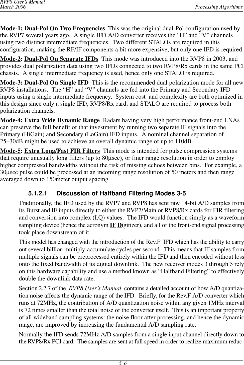 Processing AlgorithmsRVP8 User’s ManualMarch 20065–6Mode-1: Dual-Pol On Two Frequencies  This was the original dual-Pol configuration used bythe RVP7 several years ago.  A single IFD A/D converter receives the “H” and “V” channelsusing two distinct intermediate frequencies.  Two different STALOs are required in thisconfiguration, making the RF/IF components a bit more expensive, but only one IFD is required.Mode-2: Dual-Pol On Separate IFDs  This mode was introduced into the RVP8 in 2003, andprovides dual polarization data using two IFDs connected to two RVP8/Rx cards in the same PCIchassis.  A single intermediate frequency is used, hence only one STALO is required.Mode-3: Dual-Pol On Single IFD  This is the recommended dual polarization mode for all newRVP8 installations.  The “H” and “V” channels are fed into the Primary and Secondary IFDinputs using a single intermediate frequency.  System cost  and complexity are both optimized inthis design since only a single IFD, RVP8/Rx card, and STALO are required to process bothpolarization channels.Mode-4: Extra Wide Dynamic Range  Radars having very high performance front-end LNAscan preserve the full benefit of that investment by running two separate IF signals into thePrimary (HiGain) and Secondary (LoGain) IFD inputs.  A nominal channel separation of25–30dB might be used to achieve an overall dynamic range of up to 110dB.Mode-5: Extra Long/Fast FIR Filters  This mode is intended for pulse compression systemsthat require unusually long filters (up to 80μsec), or finer range resolution in order to employhigher compressed bandwidths without the risk of missing echoes between bins.  For example, a30μsec pulse could be processed at an incoming range resolution of 50 meters and then rangeaveraged down to 150meter output spacing.5.1.2.1 Discussion of Halfband Filtering Modes 3-5Traditionally, the IFD used by the RVP7 and RVP8 has sent raw 14-bit A/D samples fromits Burst and IF inputs directly to either the RVP7/Main or RVP8/Rx cards for FIR filteringand conversion into complex (I,Q) values.  The IFD would function simply as a waveformsampling device (hence the acronym IF Digitizer), and all of the front-end signal processingtook place downstream of it.This model has changed with the introduction of the Rev.F  IFD which has the ability to carryout several billion multiply-accumulate cycles per second.  This means that IF samples frommultiple signals can be preprocessed entirely within the IFD and then encoded without lossonto the fixed bandwidth of its digital downlink.  The new receiver modes 3 through 5 relyon this hardware capability and use a method known as “Halfband Filtering” to effectivelydouble the downlink data rate.Section 2.2.7 of the RVP8 User’s Manual  contains a detailed account of how A/D quantiza-tion noise affects the dynamic range of the IFD.  Briefly, for the Rev.F A/D converter whichruns at 72MHz, the contribution of A/D quantization noise within any given 1MHz intervalis 72 times smaller than the total noise of the converter itself.  This is an important propertyof all wideband sampling systems: the noise floor after processing, and hence the dynamicrange, are improved by increasing the fundamental A/D sampling rate.Normally the IFD sends 72MHz A/D samples from a single input channel directly down tothe RVP8/Rx PCI card.  The samples are sent at full speed in order to realize maximum reduc-