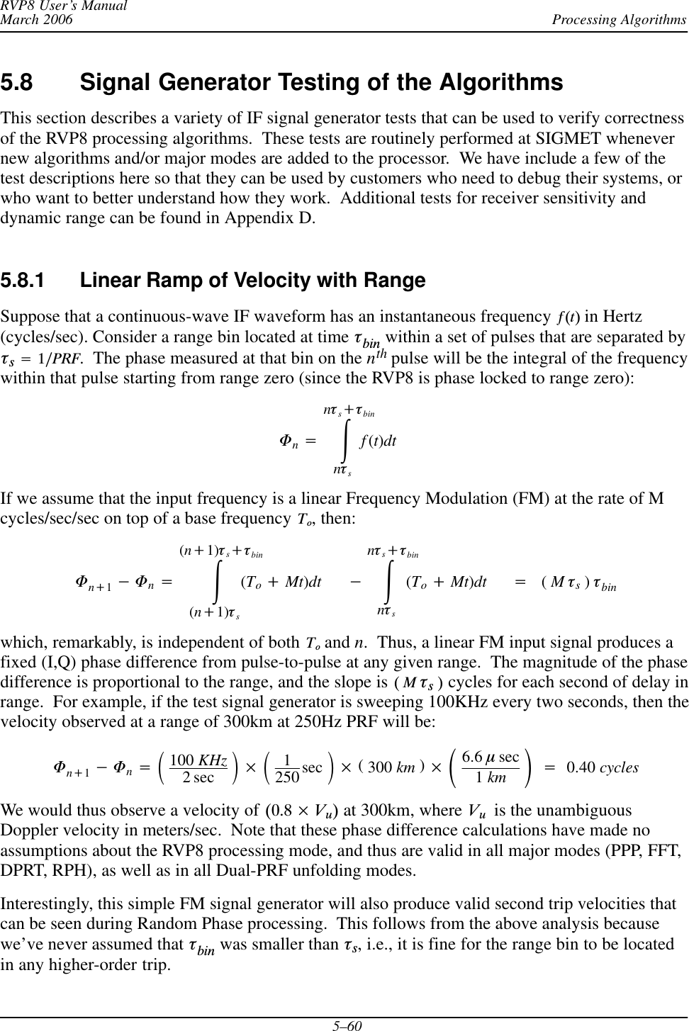 Processing AlgorithmsRVP8 User’s ManualMarch 20065–605.8 Signal Generator Testing of the AlgorithmsThis section describes a variety of IF signal generator tests that can be used to verify correctnessof the RVP8 processing algorithms.  These tests are routinely performed at SIGMET whenevernew algorithms and/or major modes are added to the processor.  We have include a few of thetest descriptions here so that they can be used by customers who need to debug their systems, orwho want to better understand how they work.  Additional tests for receiver sensitivity anddynamic range can be found in Appendix D.5.8.1 Linear Ramp of Velocity with RangeSuppose that a continuous-wave IF waveform has an instantaneous frequency  f(t) in Hertz(cycles/sec). Consider a range bin located at time tbin within a set of pulses that are separated byts+1ńPRF.  The phase measured at that bin on the nth pulse will be the integral of the frequencywithin that pulse starting from range zero (since the RVP8 is phase locked to range zero):Fn+ŕnts)tbinntsf(t)dtIf we assume that the input frequency is a linear Frequency Modulation (FM) at the rate of Mcycles/sec/sec on top of a base frequency To, then:Fn)1*Fn+ŕ(n)1)ts)tbin(n)1)ts(To)Mt)dt *ŕnts)tbinnts(To)Mt)dt +(Mts)tbinwhich, remarkably, is independent of both To and n.  Thus, a linear FM input signal produces afixed (I,Q) phase difference from pulse-to-pulse at any given range.  The magnitude of the phasedifference is proportional to the range, and the slope is (ĂMĂtsĂ) cycles for each second of delay inrange.  For example, if the test signal generator is sweeping 100KHz every two seconds, then thevelocity observed at a range of 300km at 250Hz PRF will be:Fn)1*Fn+ǒ100 KHz2 sec Ǔ ǒ1250 sec Ǔ (300 km ) ǒ6.6 msec1km Ǔ+0.40 cyclesWe would thus observe a velocity of (0.8  Vu) at 300km, where VuĂ is the unambiguousDoppler velocity in meters/sec.  Note that these phase difference calculations have made noassumptions about the RVP8 processing mode, and thus are valid in all major modes (PPP, FFT,DPRT, RPH), as well as in all Dual-PRF unfolding modes.Interestingly, this simple FM signal generator will also produce valid second trip velocities thatcan be seen during Random Phase processing.  This follows from the above analysis becausewe’ve never assumed that tbin was smaller than ts, i.e., it is fine for the range bin to be locatedin any higher-order trip.