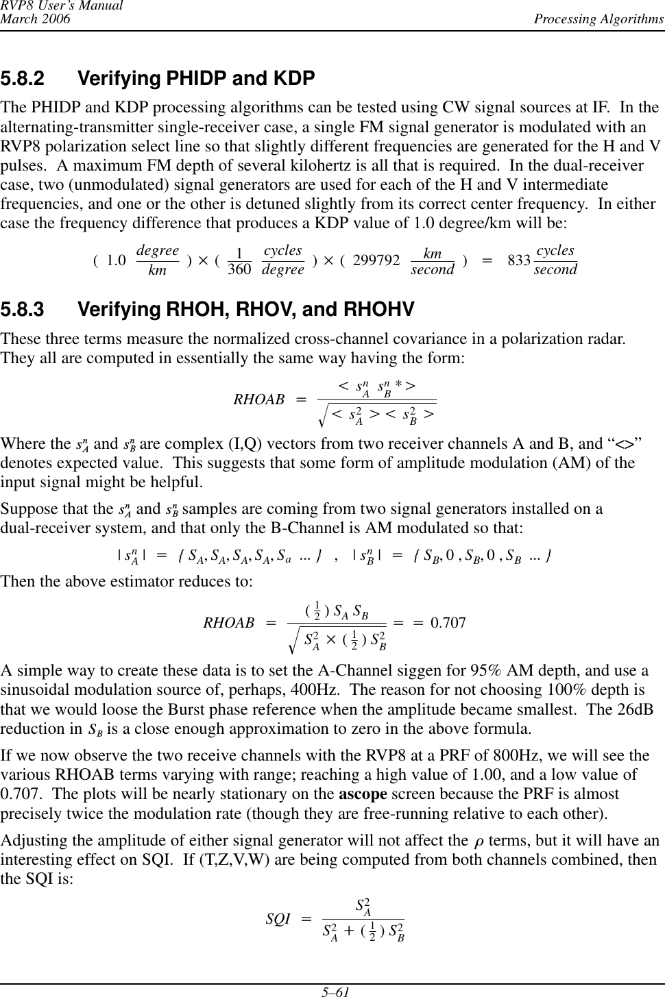 Processing AlgorithmsRVP8 User’s ManualMarch 20065–615.8.2 Verifying PHIDP and KDPThe PHIDP and KDP processing algorithms can be tested using CW signal sources at IF.  In thealternating-transmitter single-receiver case, a single FM signal generator is modulated with anRVP8 polarization select line so that slightly different frequencies are generated for the H and Vpulses.  A maximum FM depth of several kilohertz is all that is required.  In the dual-receivercase, two (unmodulated) signal generators are used for each of the H and V intermediatefrequencies, and one or the other is detuned slightly from its correct center frequency.  In eithercase the frequency difference that produces a KDP value of 1.0 degree/km will be:(1.0 degreekm ) (1360cyclesdegree ) ( 299792 kmsecond )+833 cyclessecond5.8.3 Verifying RHOH, RHOV, and RHOHVThese three terms measure the normalized cross-channel covariance in a polarization radar.They all are computed in essentially the same way having the form:RHOAB +tsnAsnB*uts2Aut s2BuǸWhere the snA and snB are complex (I,Q) vectors from two receiver channels A and B, and “&lt;&gt;”denotes expected value.  This suggests that some form of amplitude modulation (AM) of theinput signal might be helpful.Suppose that the snA and snB samples are coming from two signal generators installed on adual-receiver system, and that only the B-Channel is AM modulated so that:|snA|+{SA,SA,SA,SA,SaAAA },|snB|+{SB,0,SB,0,SBAAA }Then the above estimator reduces to:RHOAB +(12)SASBS2A (12)S2BǸ++0.707A simple way to create these data is to set the A-Channel siggen for 95% AM depth, and use asinusoidal modulation source of, perhaps, 400Hz.  The reason for not choosing 100% depth isthat we would loose the Burst phase reference when the amplitude became smallest.  The 26dBreduction in SB is a close enough approximation to zero in the above formula.If we now observe the two receive channels with the RVP8 at a PRF of 800Hz, we will see thevarious RHOAB terms varying with range; reaching a high value of 1.00, and a low value of0.707.  The plots will be nearly stationary on the ascope screen because the PRF is almostprecisely twice the modulation rate (though they are free-running relative to each other).Adjusting the amplitude of either signal generator will not affect the ò terms, but it will have aninteresting effect on SQI.  If (T,Z,V,W) are being computed from both channels combined, thenthe SQI is:SQI +S2AS2A)(12)S2B