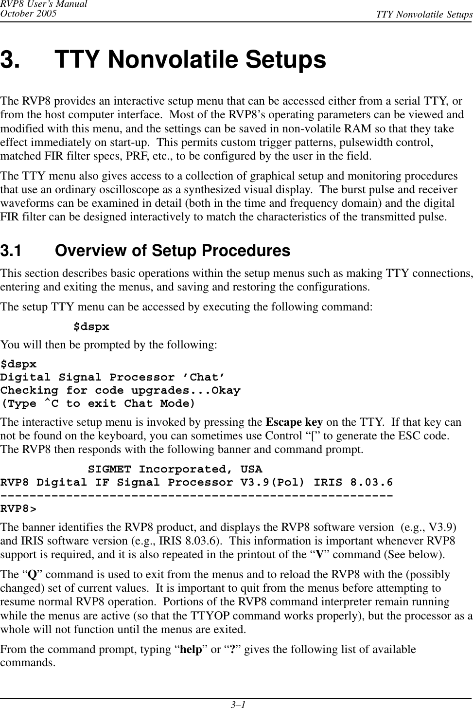 RVP8 User’s ManualOctober 2005 TTY Nonvolatile Setups3–13. TTY Nonvolatile SetupsThe RVP8 provides an interactive setup menu that can be accessed either from a serial TTY, orfrom the host computer interface.  Most of the RVP8’s operating parameters can be viewed andmodified with this menu, and the settings can be saved in non-volatile RAM so that they takeeffect immediately on start-up.  This permits custom trigger patterns, pulsewidth control,matched FIR filter specs, PRF, etc., to be configured by the user in the field.The TTY menu also gives access to a collection of graphical setup and monitoring proceduresthat use an ordinary oscilloscope as a synthesized visual display.  The burst pulse and receiverwaveforms can be examined in detail (both in the time and frequency domain) and the digitalFIR filter can be designed interactively to match the characteristics of the transmitted pulse.3.1 Overview of Setup ProceduresThis section describes basic operations within the setup menus such as making TTY connections,entering and exiting the menus, and saving and restoring the configurations.The setup TTY menu can be accessed by executing the following command:$dspxYou will then be prompted by the following:$dspxDigital Signal Processor ’Chat’Checking for code upgrades...Okay(Type ^C to exit Chat Mode)The interactive setup menu is invoked by pressing the Escape key on the TTY.  If that key cannot be found on the keyboard, you can sometimes use Control “[” to generate the ESC code.The RVP8 then responds with the following banner and command prompt.            SIGMET Incorporated, USARVP8 Digital IF Signal Processor V3.9(Pol) IRIS 8.03.6––––––––––––––––––––––––––––––––––––––––––––––––––––––RVP8&gt;The banner identifies the RVP8 product, and displays the RVP8 software version  (e.g., V3.9)and IRIS software version (e.g., IRIS 8.03.6).  This information is important whenever RVP8support is required, and it is also repeated in the printout of the “V” command (See below).The “Q” command is used to exit from the menus and to reload the RVP8 with the (possiblychanged) set of current values.  It is important to quit from the menus before attempting toresume normal RVP8 operation.  Portions of the RVP8 command interpreter remain runningwhile the menus are active (so that the TTYOP command works properly), but the processor as awhole will not function until the menus are exited.From the command prompt, typing “help” or “?” gives the following list of availablecommands.