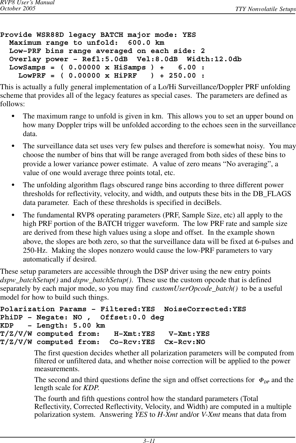 RVP8 User’s ManualOctober 2005 TTY Nonvolatile Setups3–11Provide WSR88D legacy BATCH major mode: YES  Maximum range to unfold:  600.0 km  Low–PRF bins range averaged on each side: 2  Overlay power – Refl:5.0dB  Vel:8.0dB  Width:12.0db  LowSamps = ( 0.00000 x HiSamps ) +   6.00 :    LowPRF = ( 0.00000 x HiPRF   ) + 250.00 :This is actually a fully general implementation of a Lo/Hi Surveillance/Doppler PRF unfoldingscheme that provides all of the legacy features as special cases.  The parameters are defined asfollows:SThe maximum range to unfold is given in km.  This allows you to set an upper bound onhow many Doppler trips will be unfolded according to the echoes seen in the surveillancedata.SThe surveillance data set uses very few pulses and therefore is somewhat noisy.  You maychoose the number of bins that will be range averaged from both sides of these bins toprovide a lower variance power estimate.  A value of zero means “No averaging”, avalue of one would average three points total, etc.SThe unfolding algorithm flags obscured range bins according to three different powerthresholds for reflectivity, velocity, and width, and outputs these bits in the DB_FLAGSdata parameter.  Each of these thresholds is specified in deciBels.SThe fundamental RVP8 operating parameters (PRF, Sample Size, etc) all apply to thehigh PRF portion of the BATCH trigger waveform.  The low PRF rate and sample sizeare derived from these high values using a slope and offset.  In the example shownabove, the slopes are both zero, so that the surveillance data will be fixed at 6-pulses and250-Hz.  Making the slopes nonzero would cause the low-PRF parameters to varyautomatically if desired.These setup parameters are accessible through the DSP driver using the new entry pointsdspw_batchSetup() and dspw_batchSetup().  These use the custom opcode that is definedseparately by each major mode, so you may find customUserOpcode_batch()  to be a usefulmodel for how to build such things.Polarization Params – Filtered:YES  NoiseCorrected:YESPhiDP – Negate: NO ,  Offset:0.0 degKDP   – Length: 5.00 kmT/Z/V/W computed from:   H–Xmt:YES   V–Xmt:YEST/Z/V/W computed from:  Co–Rcv:YES  Cx–Rcv:NOThe first question decides whether all polarization parameters will be computed fromfiltered or unfiltered data, and whether noise correction will be applied to the powermeasurements.The second and third questions define the sign and offset corrections for  FDP and thelength scale for KDP.The fourth and fifth questions control how the standard parameters (TotalReflectivity, Corrected Reflectivity, Velocity, and Width) are computed in a multiplepolarization system.  Answering YES to H-Xmt and/or V-Xmt means that data from