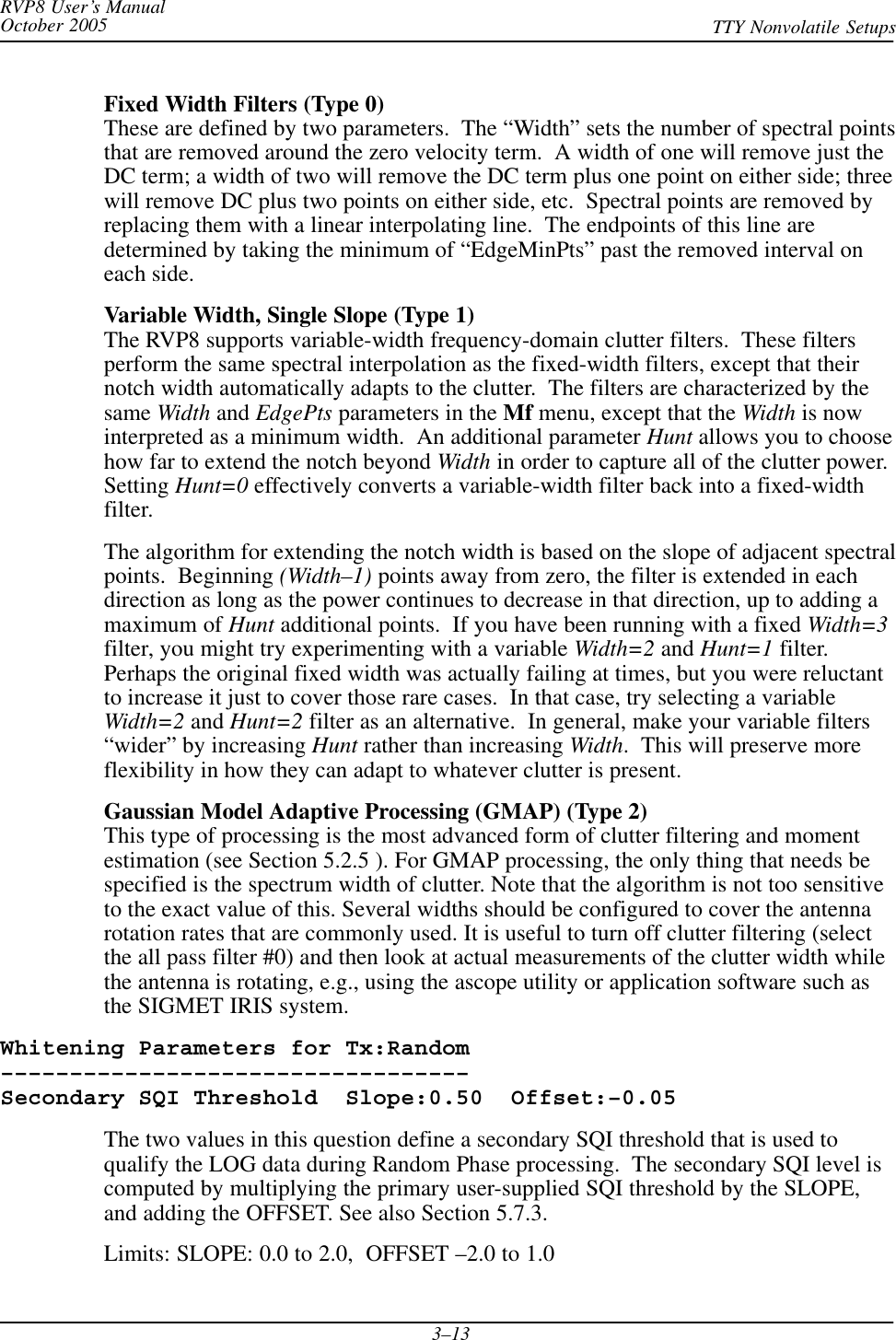 RVP8 User’s ManualOctober 2005 TTY Nonvolatile Setups3–13Fixed Width Filters (Type 0)These are defined by two parameters.  The “Width” sets the number of spectral pointsthat are removed around the zero velocity term.  A width of one will remove just theDC term; a width of two will remove the DC term plus one point on either side; threewill remove DC plus two points on either side, etc.  Spectral points are removed byreplacing them with a linear interpolating line.  The endpoints of this line aredetermined by taking the minimum of “EdgeMinPts” past the removed interval oneach side.Variable Width, Single Slope (Type 1)The RVP8 supports variable-width frequency-domain clutter filters.  These filtersperform the same spectral interpolation as the fixed-width filters, except that theirnotch width automatically adapts to the clutter.  The filters are characterized by thesame Width and EdgePts parameters in the Mf menu, except that the Width is nowinterpreted as a minimum width.  An additional parameter Hunt allows you to choosehow far to extend the notch beyond Width in order to capture all of the clutter power.Setting Hunt=0 effectively converts a variable-width filter back into a fixed-widthfilter.The algorithm for extending the notch width is based on the slope of adjacent spectralpoints.  Beginning (Width–1) points away from zero, the filter is extended in eachdirection as long as the power continues to decrease in that direction, up to adding amaximum of Hunt additional points.  If you have been running with a fixed Width=3filter, you might try experimenting with a variable Width=2 and Hunt=1 filter.Perhaps the original fixed width was actually failing at times, but you were reluctantto increase it just to cover those rare cases.  In that case, try selecting a variableWidth=2 and Hunt=2 filter as an alternative.  In general, make your variable filters“wider” by increasing Hunt rather than increasing Width.  This will preserve moreflexibility in how they can adapt to whatever clutter is present.Gaussian Model Adaptive Processing (GMAP) (Type 2)This type of processing is the most advanced form of clutter filtering and momentestimation (see Section 5.2.5 ). For GMAP processing, the only thing that needs bespecified is the spectrum width of clutter. Note that the algorithm is not too sensitiveto the exact value of this. Several widths should be configured to cover the antennarotation rates that are commonly used. It is useful to turn off clutter filtering (selectthe all pass filter #0) and then look at actual measurements of the clutter width whilethe antenna is rotating, e.g., using the ascope utility or application software such asthe SIGMET IRIS system.Whitening Parameters for Tx:Random––––––––––––––––––––––––––––––––––Secondary SQI Threshold  Slope:0.50  Offset:–0.05The two values in this question define a secondary SQI threshold that is used toqualify the LOG data during Random Phase processing.  The secondary SQI level iscomputed by multiplying the primary user-supplied SQI threshold by the SLOPE,and adding the OFFSET. See also Section 5.7.3.Limits: SLOPE: 0.0 to 2.0,  OFFSET –2.0 to 1.0