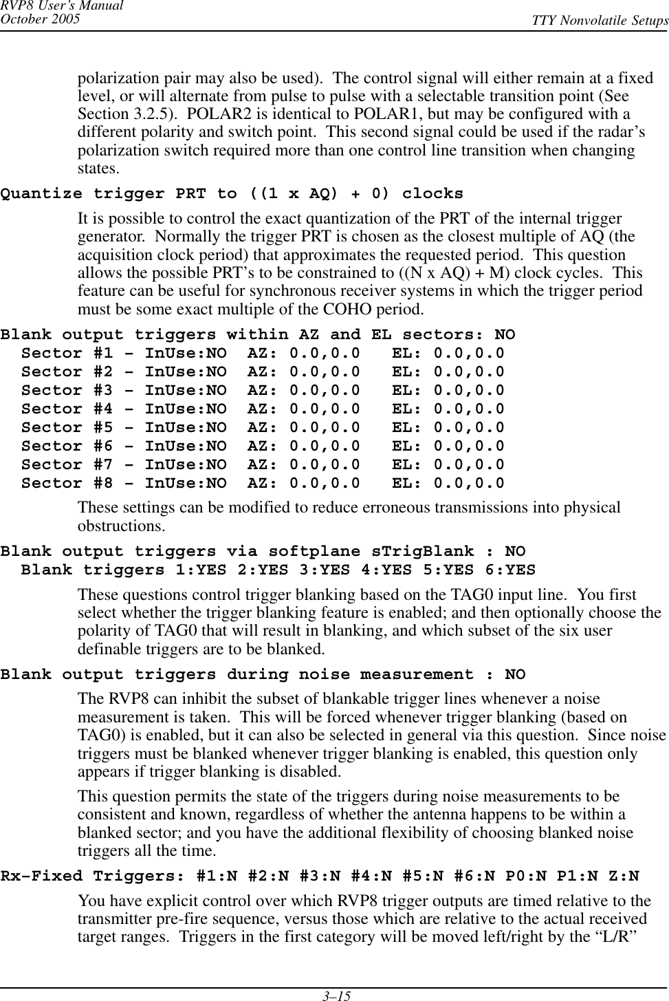 RVP8 User’s ManualOctober 2005 TTY Nonvolatile Setups3–15polarization pair may also be used).  The control signal will either remain at a fixedlevel, or will alternate from pulse to pulse with a selectable transition point (SeeSection 3.2.5).  POLAR2 is identical to POLAR1, but may be configured with adifferent polarity and switch point.  This second signal could be used if the radar’spolarization switch required more than one control line transition when changingstates.Quantize trigger PRT to ((1 x AQ) + 0) clocksIt is possible to control the exact quantization of the PRT of the internal triggergenerator.  Normally the trigger PRT is chosen as the closest multiple of AQ (theacquisition clock period) that approximates the requested period.  This questionallows the possible PRT’s to be constrained to ((N x AQ) + M) clock cycles.  Thisfeature can be useful for synchronous receiver systems in which the trigger periodmust be some exact multiple of the COHO period.Blank output triggers within AZ and EL sectors: NO  Sector #1 – InUse:NO  AZ: 0.0,0.0   EL: 0.0,0.0  Sector #2 – InUse:NO  AZ: 0.0,0.0   EL: 0.0,0.0  Sector #3 – InUse:NO  AZ: 0.0,0.0   EL: 0.0,0.0  Sector #4 – InUse:NO  AZ: 0.0,0.0   EL: 0.0,0.0  Sector #5 – InUse:NO  AZ: 0.0,0.0   EL: 0.0,0.0  Sector #6 – InUse:NO  AZ: 0.0,0.0   EL: 0.0,0.0  Sector #7 – InUse:NO  AZ: 0.0,0.0   EL: 0.0,0.0  Sector #8 – InUse:NO  AZ: 0.0,0.0   EL: 0.0,0.0These settings can be modified to reduce erroneous transmissions into physicalobstructions.Blank output triggers via softplane sTrigBlank : NO  Blank triggers 1:YES 2:YES 3:YES 4:YES 5:YES 6:YESThese questions control trigger blanking based on the TAG0 input line.  You firstselect whether the trigger blanking feature is enabled; and then optionally choose thepolarity of TAG0 that will result in blanking, and which subset of the six userdefinable triggers are to be blanked.Blank output triggers during noise measurement : NOThe RVP8 can inhibit the subset of blankable trigger lines whenever a noisemeasurement is taken.  This will be forced whenever trigger blanking (based onTAG0) is enabled, but it can also be selected in general via this question.  Since noisetriggers must be blanked whenever trigger blanking is enabled, this question onlyappears if trigger blanking is disabled.This question permits the state of the triggers during noise measurements to beconsistent and known, regardless of whether the antenna happens to be within ablanked sector; and you have the additional flexibility of choosing blanked noisetriggers all the time.Rx–Fixed Triggers: #1:N #2:N #3:N #4:N #5:N #6:N P0:N P1:N Z:NYou have explicit control over which RVP8 trigger outputs are timed relative to thetransmitter pre-fire sequence, versus those which are relative to the actual receivedtarget ranges.  Triggers in the first category will be moved left/right by the “L/R”