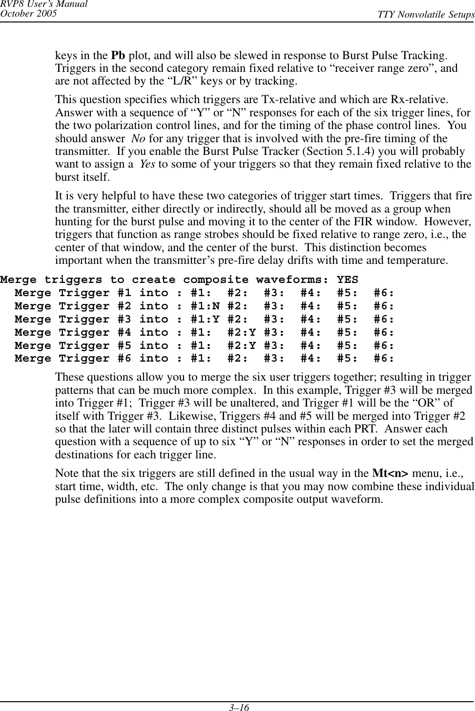 RVP8 User’s ManualOctober 2005 TTY Nonvolatile Setups3–16keys in the Pb plot, and will also be slewed in response to Burst Pulse Tracking.Triggers in the second category remain fixed relative to “receiver range zero”, andare not affected by the “L/R” keys or by tracking.This question specifies which triggers are Tx-relative and which are Rx-relative.Answer with a sequence of “Y” or “N” responses for each of the six trigger lines, forthe two polarization control lines, and for the timing of the phase control lines.  Youshould answer  No for any trigger that is involved with the pre-fire timing of thetransmitter.  If you enable the Burst Pulse Tracker (Section 5.1.4) you will probablywant to assign a Yes to some of your triggers so that they remain fixed relative to theburst itself.It is very helpful to have these two categories of trigger start times.  Triggers that firethe transmitter, either directly or indirectly, should all be moved as a group whenhunting for the burst pulse and moving it to the center of the FIR window.  However,triggers that function as range strobes should be fixed relative to range zero, i.e., thecenter of that window, and the center of the burst.  This distinction becomesimportant when the transmitter’s pre-fire delay drifts with time and temperature.Merge triggers to create composite waveforms: YES  Merge Trigger #1 into : #1:  #2:  #3:  #4:  #5:  #6:  Merge Trigger #2 into : #1:N #2:  #3:  #4:  #5:  #6:  Merge Trigger #3 into : #1:Y #2:  #3:  #4:  #5:  #6:  Merge Trigger #4 into : #1:  #2:Y #3:  #4:  #5:  #6:  Merge Trigger #5 into : #1:  #2:Y #3:  #4:  #5:  #6:  Merge Trigger #6 into : #1:  #2:  #3:  #4:  #5:  #6:These questions allow you to merge the six user triggers together; resulting in triggerpatterns that can be much more complex.  In this example, Trigger #3 will be mergedinto Trigger #1;  Trigger #3 will be unaltered, and Trigger #1 will be the “OR” ofitself with Trigger #3.  Likewise, Triggers #4 and #5 will be merged into Trigger #2so that the later will contain three distinct pulses within each PRT.  Answer eachquestion with a sequence of up to six “Y” or “N” responses in order to set the mergeddestinations for each trigger line.Note that the six triggers are still defined in the usual way in the Mt&lt;n&gt; menu, i.e.,start time, width, etc.  The only change is that you may now combine these individualpulse definitions into a more complex composite output waveform.