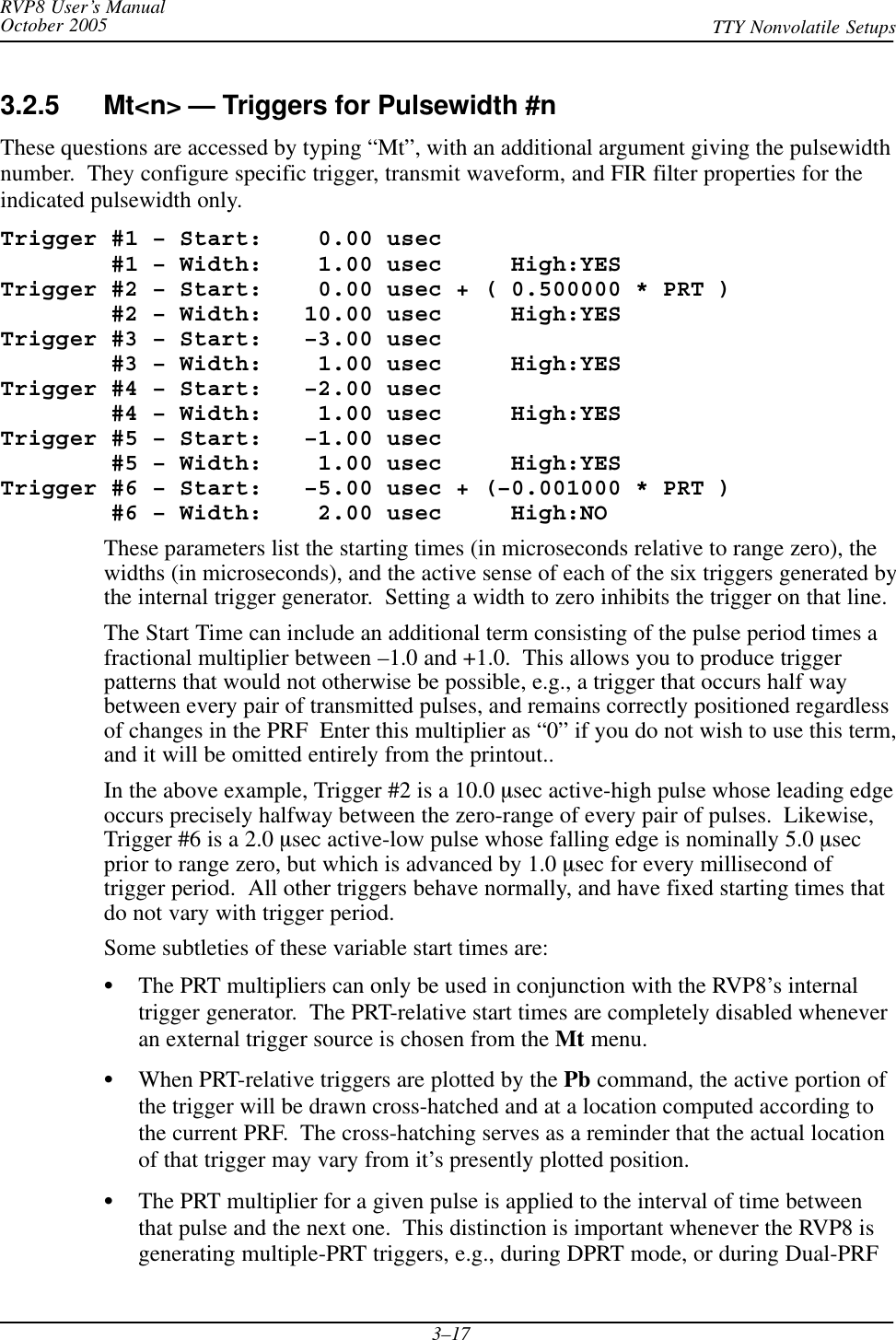 RVP8 User’s ManualOctober 2005 TTY Nonvolatile Setups3–173.2.5 Mt&lt;n&gt; — Triggers for Pulsewidth #nThese questions are accessed by typing “Mt”, with an additional argument giving the pulsewidthnumber.  They configure specific trigger, transmit waveform, and FIR filter properties for theindicated pulsewidth only.Trigger #1 – Start:    0.00 usec        #1 – Width:    1.00 usec     High:YESTrigger #2 – Start:    0.00 usec + ( 0.500000 * PRT )        #2 – Width:   10.00 usec     High:YESTrigger #3 – Start:   –3.00 usec        #3 – Width:    1.00 usec     High:YESTrigger #4 – Start:   –2.00 usec        #4 – Width:    1.00 usec     High:YESTrigger #5 – Start:   –1.00 usec        #5 – Width:    1.00 usec     High:YESTrigger #6 – Start:   –5.00 usec + (–0.001000 * PRT )        #6 – Width:    2.00 usec     High:NOThese parameters list the starting times (in microseconds relative to range zero), thewidths (in microseconds), and the active sense of each of the six triggers generated bythe internal trigger generator.  Setting a width to zero inhibits the trigger on that line.The Start Time can include an additional term consisting of the pulse period times afractional multiplier between –1.0 and +1.0.  This allows you to produce triggerpatterns that would not otherwise be possible, e.g., a trigger that occurs half waybetween every pair of transmitted pulses, and remains correctly positioned regardlessof changes in the PRF  Enter this multiplier as “0” if you do not wish to use this term,and it will be omitted entirely from the printout..In the above example, Trigger #2 is a 10.0 msec active-high pulse whose leading edgeoccurs precisely halfway between the zero-range of every pair of pulses.  Likewise,Trigger #6 is a 2.0 msec active-low pulse whose falling edge is nominally 5.0 msecprior to range zero, but which is advanced by 1.0 msec for every millisecond oftrigger period.  All other triggers behave normally, and have fixed starting times thatdo not vary with trigger period.Some subtleties of these variable start times are:SThe PRT multipliers can only be used in conjunction with the RVP8’s internaltrigger generator.  The PRT-relative start times are completely disabled wheneveran external trigger source is chosen from the Mt menu.SWhen PRT-relative triggers are plotted by the Pb command, the active portion ofthe trigger will be drawn cross-hatched and at a location computed according tothe current PRF.  The cross-hatching serves as a reminder that the actual locationof that trigger may vary from it’s presently plotted position.SThe PRT multiplier for a given pulse is applied to the interval of time betweenthat pulse and the next one.  This distinction is important whenever the RVP8 isgenerating multiple-PRT triggers, e.g., during DPRT mode, or during Dual-PRF