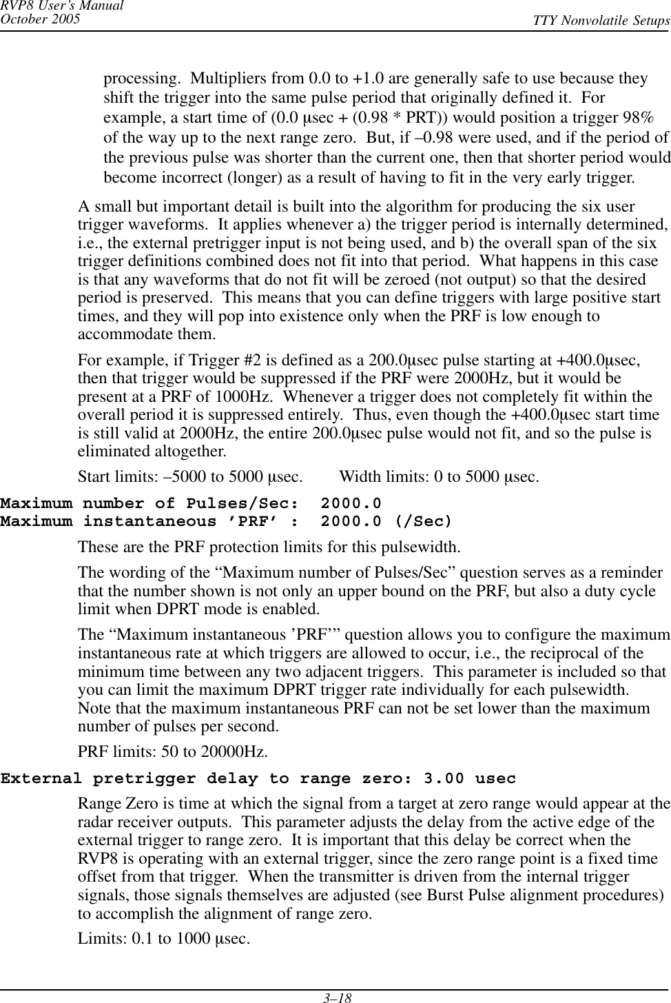 RVP8 User’s ManualOctober 2005 TTY Nonvolatile Setups3–18processing.  Multipliers from 0.0 to +1.0 are generally safe to use because theyshift the trigger into the same pulse period that originally defined it.  Forexample, a start time of (0.0 msec + (0.98 * PRT)) would position a trigger 98%of the way up to the next range zero.  But, if –0.98 were used, and if the period ofthe previous pulse was shorter than the current one, then that shorter period wouldbecome incorrect (longer) as a result of having to fit in the very early trigger.A small but important detail is built into the algorithm for producing the six usertrigger waveforms.  It applies whenever a) the trigger period is internally determined,i.e., the external pretrigger input is not being used, and b) the overall span of the sixtrigger definitions combined does not fit into that period.  What happens in this caseis that any waveforms that do not fit will be zeroed (not output) so that the desiredperiod is preserved.  This means that you can define triggers with large positive starttimes, and they will pop into existence only when the PRF is low enough toaccommodate them.For example, if Trigger #2 is defined as a 200.0msec pulse starting at +400.0msec,then that trigger would be suppressed if the PRF were 2000Hz, but it would bepresent at a PRF of 1000Hz.  Whenever a trigger does not completely fit within theoverall period it is suppressed entirely.  Thus, even though the +400.0msec start timeis still valid at 2000Hz, the entire 200.0msec pulse would not fit, and so the pulse iseliminated altogether.Start limits: –5000 to 5000 msec.        Width limits: 0 to 5000 msec.Maximum number of Pulses/Sec:  2000.0 Maximum instantaneous ’PRF’ :  2000.0 (/Sec)These are the PRF protection limits for this pulsewidth.The wording of the “Maximum number of Pulses/Sec” question serves as a reminderthat the number shown is not only an upper bound on the PRF, but also a duty cyclelimit when DPRT mode is enabled.The “Maximum instantaneous ’PRF’” question allows you to configure the maximuminstantaneous rate at which triggers are allowed to occur, i.e., the reciprocal of theminimum time between any two adjacent triggers.  This parameter is included so thatyou can limit the maximum DPRT trigger rate individually for each pulsewidth.Note that the maximum instantaneous PRF can not be set lower than the maximumnumber of pulses per second.PRF limits: 50 to 20000Hz.External pretrigger delay to range zero: 3.00 usecRange Zero is time at which the signal from a target at zero range would appear at theradar receiver outputs.  This parameter adjusts the delay from the active edge of theexternal trigger to range zero.  It is important that this delay be correct when theRVP8 is operating with an external trigger, since the zero range point is a fixed timeoffset from that trigger.  When the transmitter is driven from the internal triggersignals, those signals themselves are adjusted (see Burst Pulse alignment procedures)to accomplish the alignment of range zero.Limits: 0.1 to 1000 msec.
