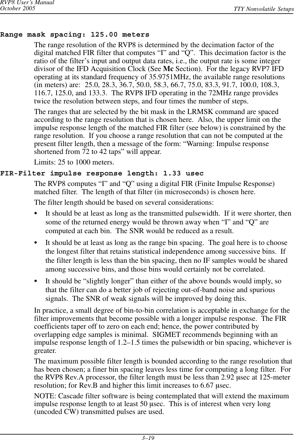 RVP8 User’s ManualOctober 2005 TTY Nonvolatile Setups3–19Range mask spacing: 125.00 metersThe range resolution of the RVP8 is determined by the decimation factor of thedigital matched FIR filter that computes “I” and “Q”.  This decimation factor is theratio of the filter’s input and output data rates, i.e., the output rate is some integerdivisor of the IFD Acquisition Clock (See Mc Section).  For the legacy RVP7 IFDoperating at its standard frequency of 35.9751MHz, the available range resolutions(in meters) are:  25.0, 28.3, 36.7, 50.0, 58.3, 66.7, 75.0, 83.3, 91.7, 100.0, 108.3,116.7, 125.0, and 133.3.  The RVP8 IFD operating in the 72MHz range providestwice the resolution between steps, and four times the number of steps.The ranges that are selected by the bit mask in the LRMSK command are spacedaccording to the range resolution that is chosen here.  Also, the upper limit on theimpulse response length of the matched FIR filter (see below) is constrained by therange resolution.  If you choose a range resolution that can not be computed at thepresent filter length, then a message of the form: “Warning: Impulse responseshortened from 72 to 42 taps” will appear.Limits: 25 to 1000 meters.FIR-Filter impulse response length: 1.33 usecThe RVP8 computes “I” and “Q” using a digital FIR (Finite Impulse Response)matched filter.  The length of that filter (in microseconds) is chosen here.The filter length should be based on several considerations:SIt should be at least as long as the transmitted pulsewidth.  If it were shorter, thensome of the returned energy would be thrown away when “I” and “Q” arecomputed at each bin.  The SNR would be reduced as a result.SIt should be at least as long as the range bin spacing.  The goal here is to choosethe longest filter that retains statistical independence among successive bins.  Ifthe filter length is less than the bin spacing, then no IF samples would be sharedamong successive bins, and those bins would certainly not be correlated.SIt should be “slightly longer” than either of the above bounds would imply, sothat the filter can do a better job of rejecting out-of-band noise and spurioussignals.  The SNR of weak signals will be improved by doing this.In practice, a small degree of bin-to-bin correlation is acceptable in exchange for thefilter improvements that become possible with a longer impulse response.  The FIRcoefficients taper off to zero on each end; hence, the power contributed byoverlapping edge samples is minimal.  SIGMET recommends beginning with animpulse response length of 1.2–1.5 times the pulsewidth or bin spacing, whichever isgreater.The maximum possible filter length is bounded according to the range resolution thathas been chosen; a finer bin spacing leaves less time for computing a long filter.  Forthe RVP8 Rev.A processor, the filter length must be less than 2.92 msec at 125-meterresolution; for Rev.B and higher this limit increases to 6.67 msec.NOTE: Cascade filter software is being contemplated that will extend the maximumimpulse response length to at least 50 msec.  This is of interest when very long(uncoded CW) transmitted pulses are used.