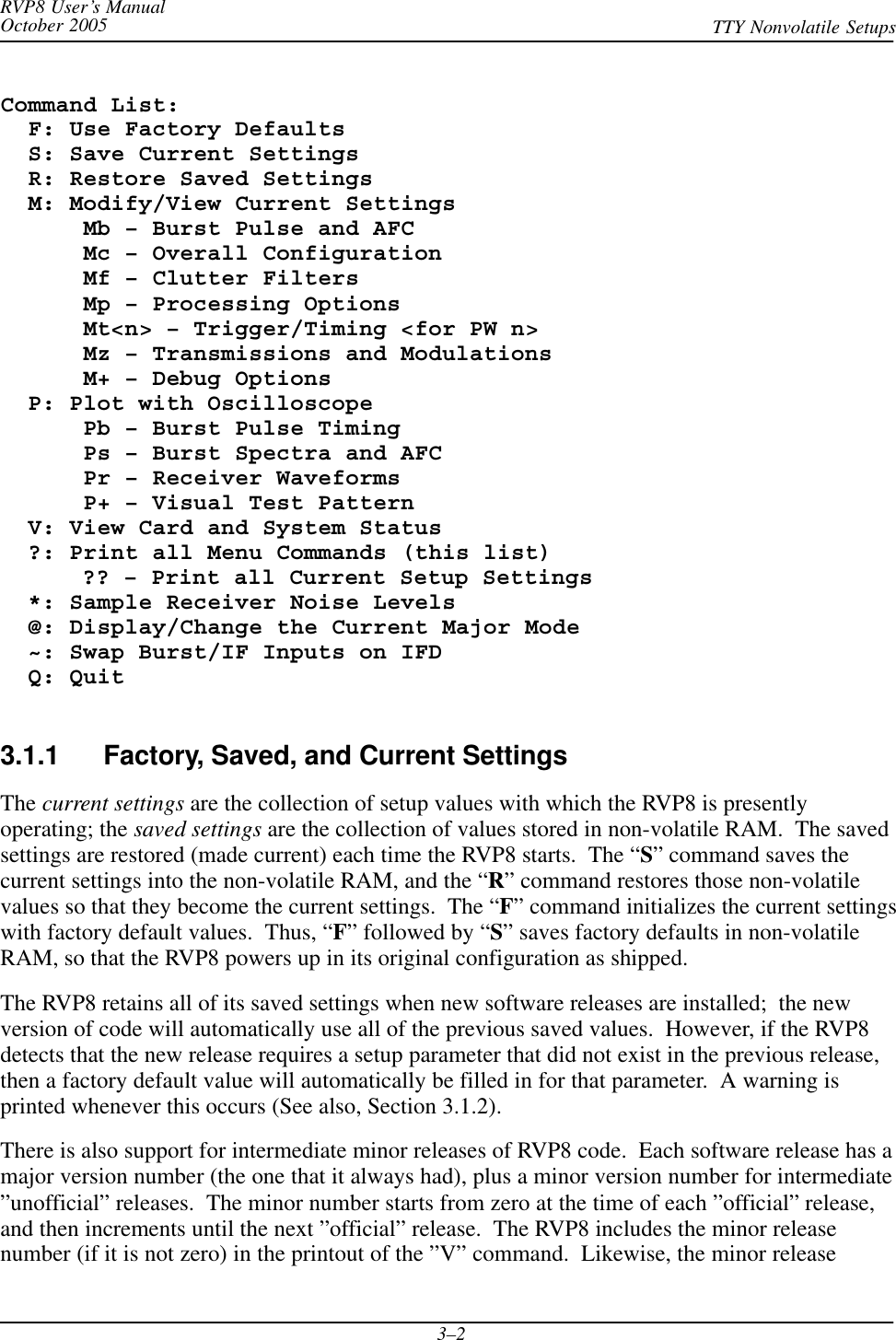 RVP8 User’s ManualOctober 2005 TTY Nonvolatile Setups3–2Command List:  F: Use Factory Defaults  S: Save Current Settings  R: Restore Saved Settings  M: Modify/View Current Settings      Mb – Burst Pulse and AFC      Mc – Overall Configuration      Mf – Clutter Filters      Mp – Processing Options      Mt&lt;n&gt; – Trigger/Timing &lt;for PW n&gt;      Mz – Transmissions and Modulations      M+ – Debug Options  P: Plot with Oscilloscope      Pb – Burst Pulse Timing      Ps – Burst Spectra and AFC      Pr – Receiver Waveforms      P+ – Visual Test Pattern  V: View Card and System Status  ?: Print all Menu Commands (this list)?? – Print all Current Setup Settings  *: Sample Receiver Noise Levels  @: Display/Change the Current Major Mode  ~: Swap Burst/IF Inputs on IFD  Q: Quit3.1.1 Factory, Saved, and Current SettingsThe current settings are the collection of setup values with which the RVP8 is presentlyoperating; the saved settings are the collection of values stored in non-volatile RAM.  The savedsettings are restored (made current) each time the RVP8 starts.  The “S” command saves thecurrent settings into the non-volatile RAM, and the “R” command restores those non-volatilevalues so that they become the current settings.  The “F” command initializes the current settingswith factory default values.  Thus, “F” followed by “S” saves factory defaults in non-volatileRAM, so that the RVP8 powers up in its original configuration as shipped.The RVP8 retains all of its saved settings when new software releases are installed;  the newversion of code will automatically use all of the previous saved values.  However, if the RVP8detects that the new release requires a setup parameter that did not exist in the previous release,then a factory default value will automatically be filled in for that parameter.  A warning isprinted whenever this occurs (See also, Section 3.1.2).There is also support for intermediate minor releases of RVP8 code.  Each software release has amajor version number (the one that it always had), plus a minor version number for intermediate”unofficial” releases.  The minor number starts from zero at the time of each ”official” release,and then increments until the next ”official” release.  The RVP8 includes the minor releasenumber (if it is not zero) in the printout of the ”V” command.  Likewise, the minor release