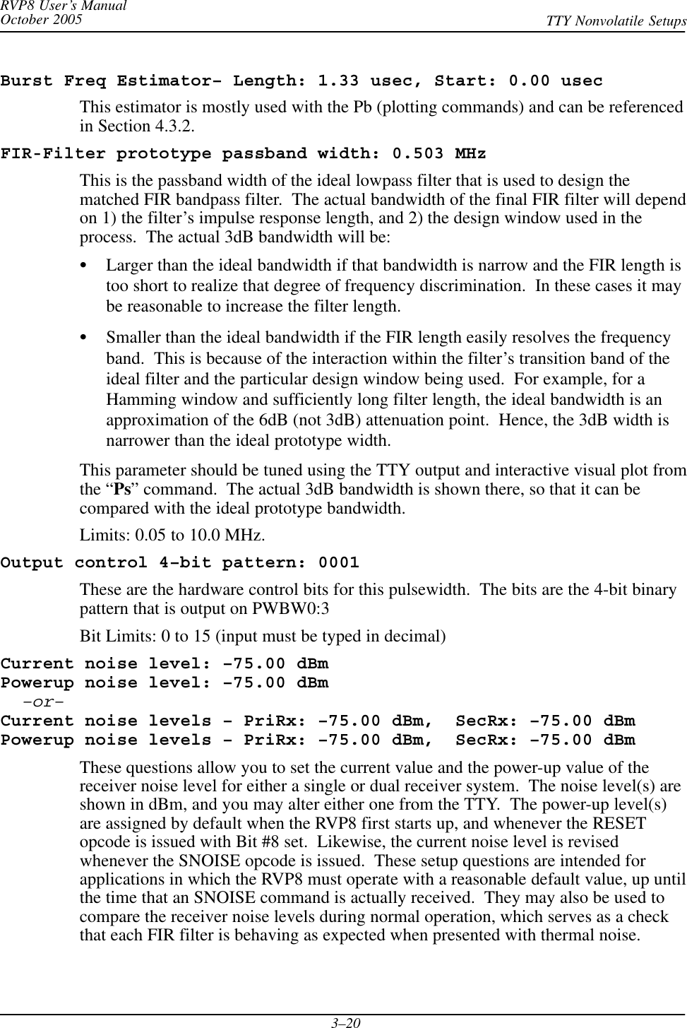 RVP8 User’s ManualOctober 2005 TTY Nonvolatile Setups3–20Burst Freq Estimator– Length: 1.33 usec, Start: 0.00 usecThis estimator is mostly used with the Pb (plotting commands) and can be referencedin Section 4.3.2.FIR-Filter prototype passband width: 0.503 MHzThis is the passband width of the ideal lowpass filter that is used to design thematched FIR bandpass filter.  The actual bandwidth of the final FIR filter will dependon 1) the filter’s impulse response length, and 2) the design window used in theprocess.  The actual 3dB bandwidth will be:SLarger than the ideal bandwidth if that bandwidth is narrow and the FIR length istoo short to realize that degree of frequency discrimination.  In these cases it maybe reasonable to increase the filter length.SSmaller than the ideal bandwidth if the FIR length easily resolves the frequencyband.  This is because of the interaction within the filter’s transition band of theideal filter and the particular design window being used.  For example, for aHamming window and sufficiently long filter length, the ideal bandwidth is anapproximation of the 6dB (not 3dB) attenuation point.  Hence, the 3dB width isnarrower than the ideal prototype width.This parameter should be tuned using the TTY output and interactive visual plot fromthe “Ps” command.  The actual 3dB bandwidth is shown there, so that it can becompared with the ideal prototype bandwidth.Limits: 0.05 to 10.0 MHz.Output control 4–bit pattern: 0001These are the hardware control bits for this pulsewidth.  The bits are the 4-bit binarypattern that is output on PWBW0:3Bit Limits: 0 to 15 (input must be typed in decimal)Current noise level: –75.00 dBmPowerup noise level: –75.00 dBm–or–Current noise levels – PriRx: –75.00 dBm,  SecRx: –75.00 dBmPowerup noise levels – PriRx: –75.00 dBm,  SecRx: –75.00 dBmThese questions allow you to set the current value and the power-up value of thereceiver noise level for either a single or dual receiver system.  The noise level(s) areshown in dBm, and you may alter either one from the TTY.  The power-up level(s)are assigned by default when the RVP8 first starts up, and whenever the RESETopcode is issued with Bit #8 set.  Likewise, the current noise level is revisedwhenever the SNOISE opcode is issued.  These setup questions are intended forapplications in which the RVP8 must operate with a reasonable default value, up untilthe time that an SNOISE command is actually received.  They may also be used tocompare the receiver noise levels during normal operation, which serves as a checkthat each FIR filter is behaving as expected when presented with thermal noise.