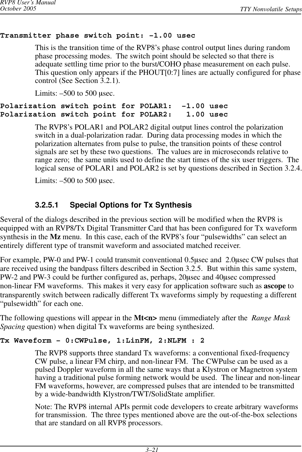 RVP8 User’s ManualOctober 2005 TTY Nonvolatile Setups3–21Transmitter phase switch point: –1.00 usecThis is the transition time of the RVP8’s phase control output lines during randomphase processing modes.  The switch point should be selected so that there isadequate settling time prior to the burst/COHO phase measurement on each pulse.This question only appears if the PHOUT[0:7] lines are actually configured for phasecontrol (See Section 3.2.1).Limits: –500 to 500 msec.Polarization switch point for POLAR1:  –1.00 usecPolarization switch point for POLAR2:   1.00 usecThe RVP8’s POLAR1 and POLAR2 digital output lines control the polarizationswitch in a dual-polarization radar.  During data processing modes in which thepolarization alternates from pulse to pulse, the transition points of these controlsignals are set by these two questions.  The values are in microseconds relative torange zero;  the same units used to define the start times of the six user triggers.  Thelogical sense of POLAR1 and POLAR2 is set by questions described in Section 3.2.4.Limits: –500 to 500 msec.3.2.5.1 Special Options for Tx SynthesisSeveral of the dialogs described in the previous section will be modified when the RVP8 isequipped with an RVP8/Tx Digital Transmitter Card that has been configured for Tx waveformsynthesis in the Mz menu.  In this case, each of the RVP8’s four “pulsewidths” can select anentirely different type of transmit waveform and associated matched receiver.For example, PW-0 and PW-1 could transmit conventional 0.5msec and  2.0msec CW pulses thatare received using the bandpass filters described in Section 3.2.5.  But within this same system,PW-2 and PW-3 could be further configured as, perhaps, 20msec and 40msec compressednon-linear FM waveforms.  This makes it very easy for application software such as ascope totransparently switch between radically different Tx waveforms simply by requesting a different“pulsewidth” for each one.The following questions will appear in the Mt&lt;n&gt; menu (immediately after the  Range MaskSpacing question) when digital Tx waveforms are being synthesized.Tx Waveform – 0:CWPulse, 1:LinFM, 2:NLFM : 2The RVP8 supports three standard Tx waveforms: a conventional fixed-frequencyCW pulse, a linear FM chirp, and non-linear FM.  The CWPulse can be used as apulsed Doppler waveform in all the same ways that a Klystron or Magnetron systemhaving a traditional pulse forming network would be used.  The linear and non-linearFM waveforms, however, are compressed pulses that are intended to be transmittedby a wide-bandwidth Klystron/TWT/SolidState amplifier.Note: The RVP8 internal APIs permit code developers to create arbitrary waveformsfor transmission.  The three types mentioned above are the out-of-the-box selectionsthat are standard on all RVP8 processors.