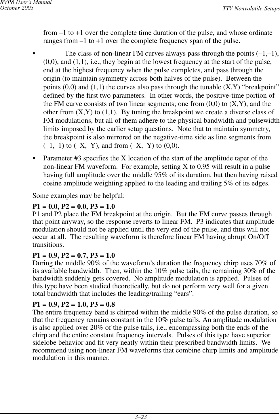 RVP8 User’s ManualOctober 2005 TTY Nonvolatile Setups3–23from –1 to +1 over the complete time duration of the pulse, and whose ordinateranges from –1 to +1 over the complete frequency span of the pulse.SThe class of non-linear FM curves always pass through the points (–1,–1),(0,0), and (1,1), i.e., they begin at the lowest frequency at the start of the pulse,end at the highest frequency when the pulse completes, and pass through theorigin (to maintain symmetry across both halves of the pulse).  Between thepoints (0,0) and (1,1) the curves also pass through the tunable (X,Y) “breakpoint”defined by the first two parameters.  In other words, the positive-time portion ofthe FM curve consists of two linear segments; one from (0,0) to (X,Y), and theother from (X,Y) to (1,1).  By tuning the breakpoint we create a diverse class ofFM modulations, but all of them adhere to the physical bandwidth and pulsewidthlimits imposed by the earlier setup questions.  Note that to maintain symmetry,the breakpoint is also mirrored on the negative-time side as line segments from(–1,–1) to (–X,–Y), and from (–X,–Y) to (0,0).SParameter #3 specifies the X location of the start of the amplitude taper of thenon-linear FM waveform.  For example, setting X to 0.95 will result in a pulsehaving full amplitude over the middle 95% of its duration, but then having raisedcosine amplitude weighting applied to the leading and trailing 5% of its edges.Some examples may be helpful:P1 = 0.0, P2 = 0.0, P3 = 1.0P1 and P2 place the FM breakpoint at the origin.  But the FM curve passes throughthat point anyway, so the response reverts to linear FM.  P3 indicates that amplitudemodulation should not be applied until the very end of the pulse, and thus will notoccur at all.  The resulting waveform is therefore linear FM having abrupt On/Offtransitions.P1 = 0.9, P2 = 0.7, P3 = 1.0During the middle 90% of the waveform’s duration the frequency chirp uses 70% ofits available bandwidth.  Then, within the 10% pulse tails, the remaining 30% of thebandwidth suddenly gets covered.  No amplitude modulation is applied.  Pulses ofthis type have been studied theoretically, but do not perform very well for a giventotal bandwidth that includes the leading/trailing “ears”.P1 = 0.9, P2 = 1.0, P3 = 0.8The entire frequency band is chirped within the middle 90% of the pulse duration, sothat the frequency remains constant in the 10% pulse tails. An amplitude modulationis also applied over 20% of the pulse tails, i.e., encompassing both the ends of thechirp and the entire constant frequency intervals.  Pulses of this type have superiorsidelobe behavior and fit very neatly within their prescribed bandwidth limits.  Werecommend using non-linear FM waveforms that combine chirp limits and amplitudemodulation in this manner.