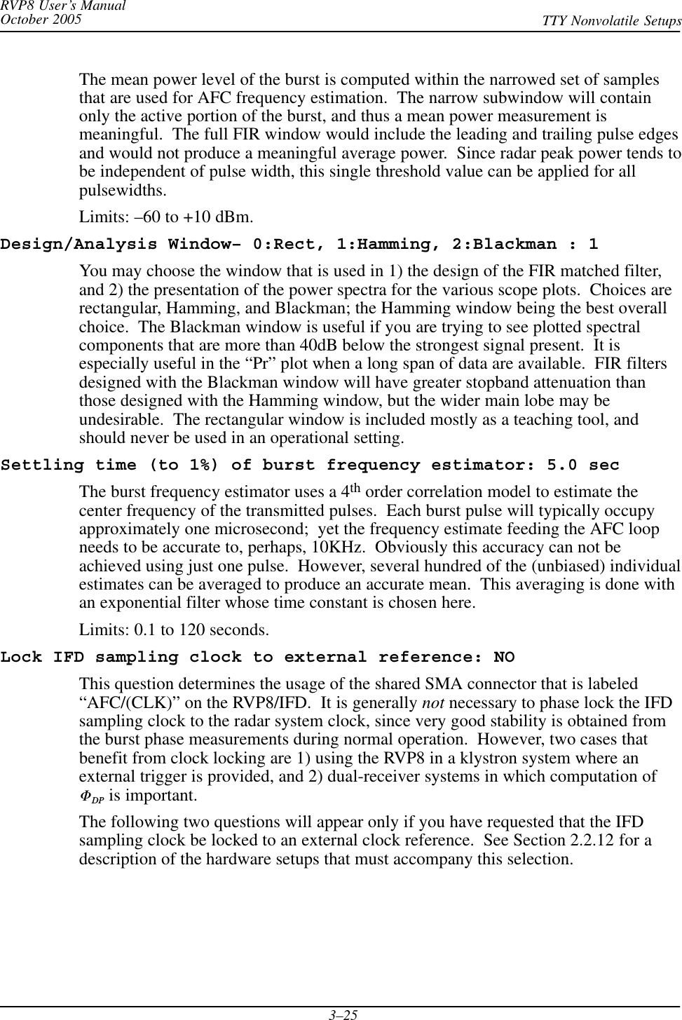 RVP8 User’s ManualOctober 2005 TTY Nonvolatile Setups3–25The mean power level of the burst is computed within the narrowed set of samplesthat are used for AFC frequency estimation.  The narrow subwindow will containonly the active portion of the burst, and thus a mean power measurement ismeaningful.  The full FIR window would include the leading and trailing pulse edgesand would not produce a meaningful average power.  Since radar peak power tends tobe independent of pulse width, this single threshold value can be applied for allpulsewidths.Limits: –60 to +10 dBm.Design/Analysis Window– 0:Rect, 1:Hamming, 2:Blackman : 1You may choose the window that is used in 1) the design of the FIR matched filter,and 2) the presentation of the power spectra for the various scope plots.  Choices arerectangular, Hamming, and Blackman; the Hamming window being the best overallchoice.  The Blackman window is useful if you are trying to see plotted spectralcomponents that are more than 40dB below the strongest signal present.  It isespecially useful in the “Pr” plot when a long span of data are available.  FIR filtersdesigned with the Blackman window will have greater stopband attenuation thanthose designed with the Hamming window, but the wider main lobe may beundesirable.  The rectangular window is included mostly as a teaching tool, andshould never be used in an operational setting.Settling time (to 1%) of burst frequency estimator: 5.0 secThe burst frequency estimator uses a 4th order correlation model to estimate thecenter frequency of the transmitted pulses.  Each burst pulse will typically occupyapproximately one microsecond;  yet the frequency estimate feeding the AFC loopneeds to be accurate to, perhaps, 10KHz.  Obviously this accuracy can not beachieved using just one pulse.  However, several hundred of the (unbiased) individualestimates can be averaged to produce an accurate mean.  This averaging is done withan exponential filter whose time constant is chosen here.Limits: 0.1 to 120 seconds.Lock IFD sampling clock to external reference: NOThis question determines the usage of the shared SMA connector that is labeled“AFC/(CLK)” on the RVP8/IFD.  It is generally not necessary to phase lock the IFDsampling clock to the radar system clock, since very good stability is obtained fromthe burst phase measurements during normal operation.  However, two cases thatbenefit from clock locking are 1) using the RVP8 in a klystron system where anexternal trigger is provided, and 2) dual-receiver systems in which computation ofFDP is important.The following two questions will appear only if you have requested that the IFDsampling clock be locked to an external clock reference.  See Section 2.2.12 for adescription of the hardware setups that must accompany this selection.