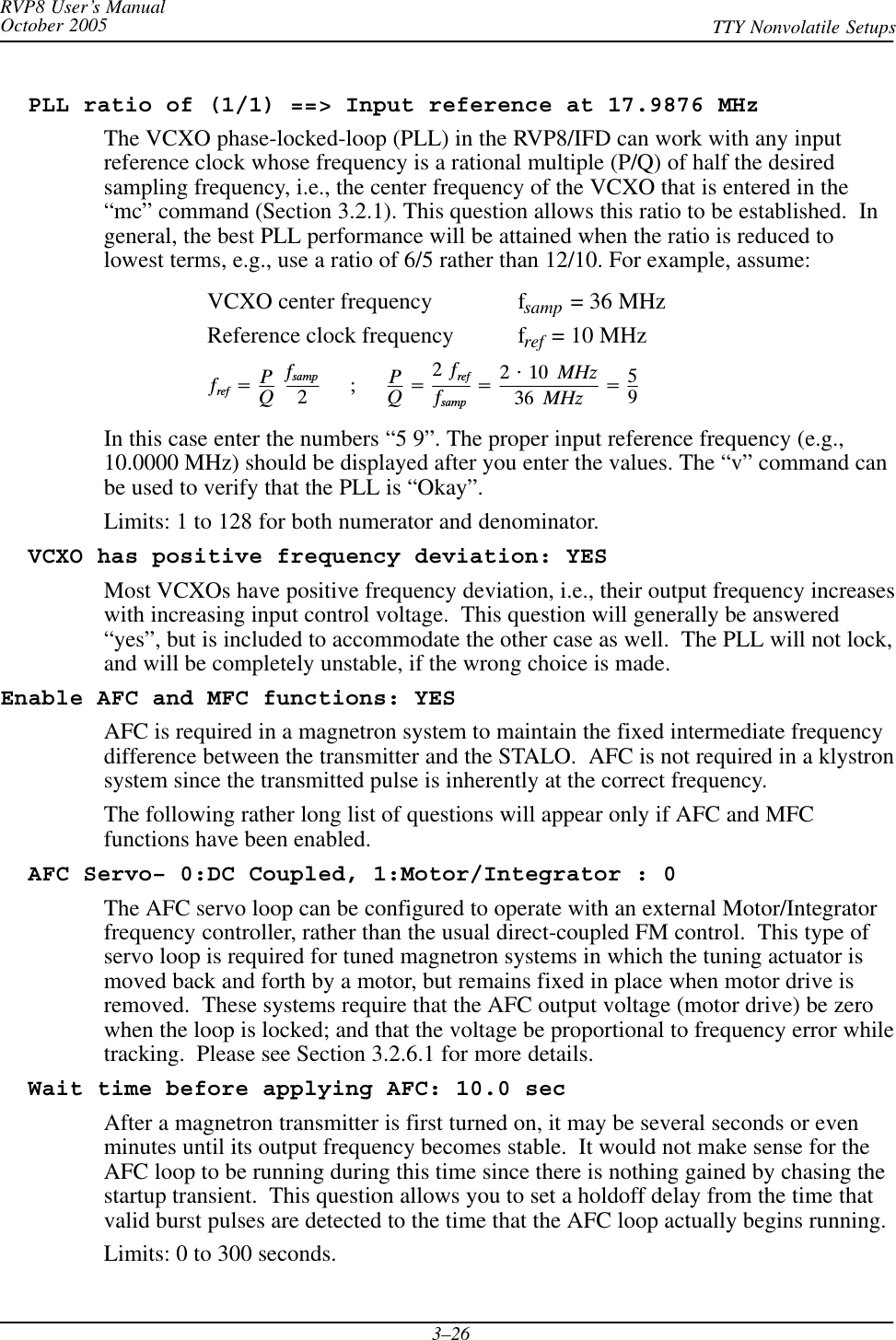 RVP8 User’s ManualOctober 2005 TTY Nonvolatile Setups3–26  PLL ratio of (1/1) ==&gt; Input reference at 17.9876 MHzThe VCXO phase-locked-loop (PLL) in the RVP8/IFD can work with any inputreference clock whose frequency is a rational multiple (P/Q) of half the desiredsampling frequency, i.e., the center frequency of the VCXO that is entered in the“mc” command (Section 3.2.1). This question allows this ratio to be established.  Ingeneral, the best PLL performance will be attained when the ratio is reduced tolowest terms, e.g., use a ratio of 6/5 rather than 12/10. For example, assume:VCXO center frequency fsamp = 36 MHzReference clock frequency fref = 10 MHzfref +PQĄfsamp2ĄĄĄ ;ĄĄĄ PQ+2Ąfreffsamp+2@10ĄMHz36ĄMHz +59In this case enter the numbers “5 9”. The proper input reference frequency (e.g.,10.0000 MHz) should be displayed after you enter the values. The “v” command canbe used to verify that the PLL is “Okay”.Limits: 1 to 128 for both numerator and denominator.  VCXO has positive frequency deviation: YESMost VCXOs have positive frequency deviation, i.e., their output frequency increaseswith increasing input control voltage.  This question will generally be answered“yes”, but is included to accommodate the other case as well.  The PLL will not lock,and will be completely unstable, if the wrong choice is made.Enable AFC and MFC functions: YESAFC is required in a magnetron system to maintain the fixed intermediate frequencydifference between the transmitter and the STALO.  AFC is not required in a klystronsystem since the transmitted pulse is inherently at the correct frequency.The following rather long list of questions will appear only if AFC and MFCfunctions have been enabled.  AFC Servo– 0:DC Coupled, 1:Motor/Integrator : 0The AFC servo loop can be configured to operate with an external Motor/Integratorfrequency controller, rather than the usual direct-coupled FM control.  This type ofservo loop is required for tuned magnetron systems in which the tuning actuator ismoved back and forth by a motor, but remains fixed in place when motor drive isremoved.  These systems require that the AFC output voltage (motor drive) be zerowhen the loop is locked; and that the voltage be proportional to frequency error whiletracking.  Please see Section 3.2.6.1 for more details.  Wait time before applying AFC: 10.0 secAfter a magnetron transmitter is first turned on, it may be several seconds or evenminutes until its output frequency becomes stable.  It would not make sense for theAFC loop to be running during this time since there is nothing gained by chasing thestartup transient.  This question allows you to set a holdoff delay from the time thatvalid burst pulses are detected to the time that the AFC loop actually begins running.Limits: 0 to 300 seconds.