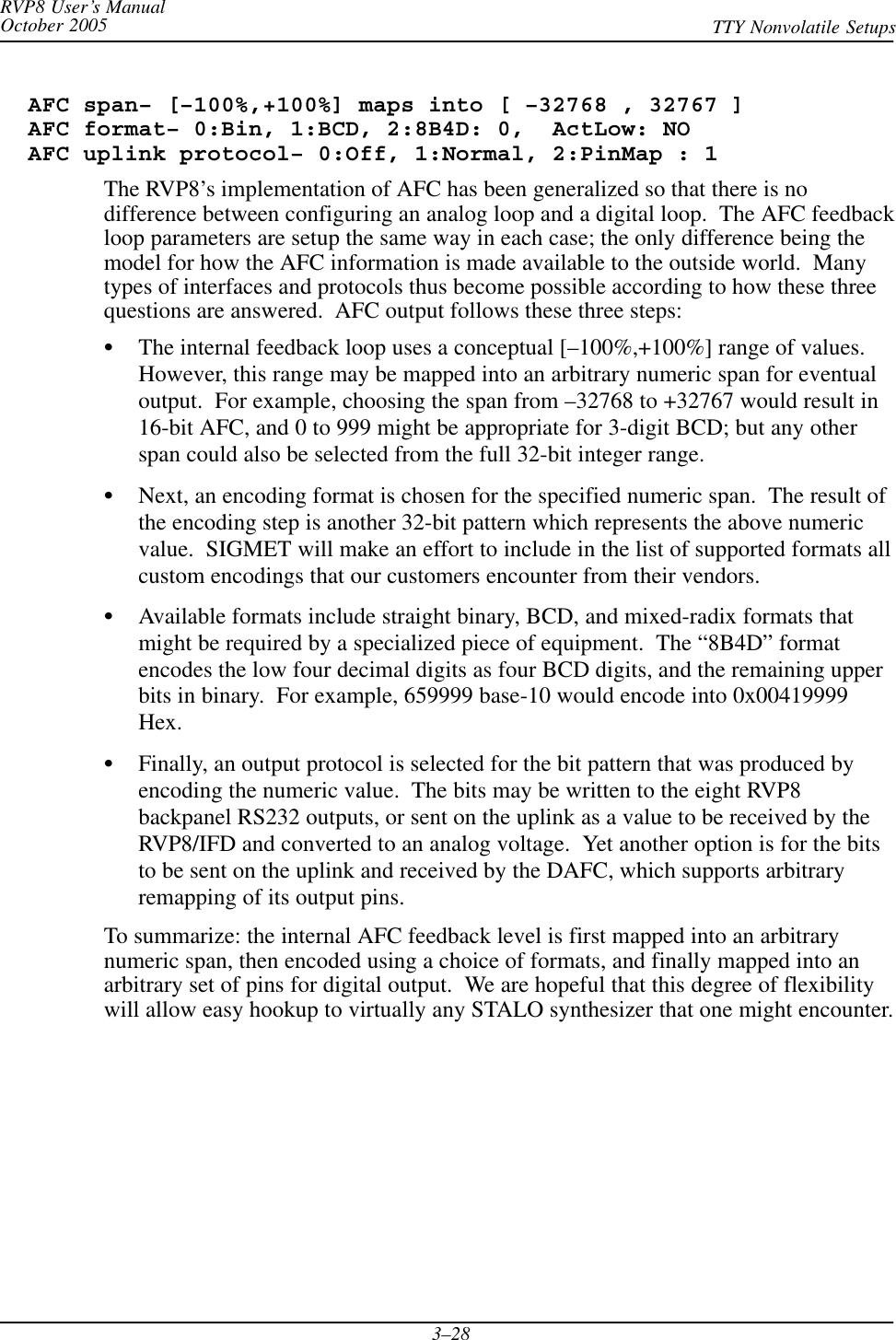 RVP8 User’s ManualOctober 2005 TTY Nonvolatile Setups3–28  AFC span– [–100%,+100%] maps into [ –32768 , 32767 ]  AFC format– 0:Bin, 1:BCD, 2:8B4D: 0,  ActLow: NO  AFC uplink protocol– 0:Off, 1:Normal, 2:PinMap : 1The RVP8’s implementation of AFC has been generalized so that there is nodifference between configuring an analog loop and a digital loop.  The AFC feedbackloop parameters are setup the same way in each case; the only difference being themodel for how the AFC information is made available to the outside world.  Manytypes of interfaces and protocols thus become possible according to how these threequestions are answered.  AFC output follows these three steps:SThe internal feedback loop uses a conceptual [–100%,+100%] range of values.However, this range may be mapped into an arbitrary numeric span for eventualoutput.  For example, choosing the span from –32768 to +32767 would result in16-bit AFC, and 0 to 999 might be appropriate for 3-digit BCD; but any otherspan could also be selected from the full 32-bit integer range.SNext, an encoding format is chosen for the specified numeric span.  The result ofthe encoding step is another 32-bit pattern which represents the above numericvalue.  SIGMET will make an effort to include in the list of supported formats allcustom encodings that our customers encounter from their vendors.SAvailable formats include straight binary, BCD, and mixed-radix formats thatmight be required by a specialized piece of equipment.  The “8B4D” formatencodes the low four decimal digits as four BCD digits, and the remaining upperbits in binary.  For example, 659999 base-10 would encode into 0x00419999Hex.SFinally, an output protocol is selected for the bit pattern that was produced byencoding the numeric value.  The bits may be written to the eight RVP8backpanel RS232 outputs, or sent on the uplink as a value to be received by theRVP8/IFD and converted to an analog voltage.  Yet another option is for the bitsto be sent on the uplink and received by the DAFC, which supports arbitraryremapping of its output pins.To summarize: the internal AFC feedback level is first mapped into an arbitrarynumeric span, then encoded using a choice of formats, and finally mapped into anarbitrary set of pins for digital output.  We are hopeful that this degree of flexibilitywill allow easy hookup to virtually any STALO synthesizer that one might encounter.
