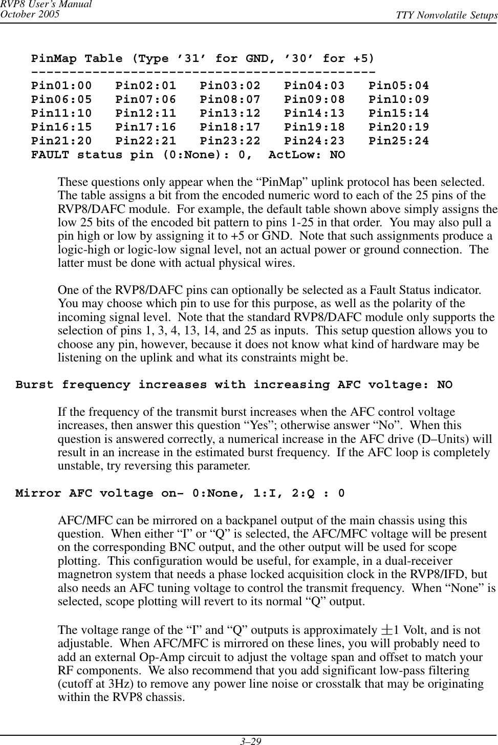 RVP8 User’s ManualOctober 2005 TTY Nonvolatile Setups3–29    PinMap Table (Type ’31’ for GND, ’30’ for +5)    –––––––––––––––––––––––––––––––––––––––––––––    Pin01:00   Pin02:01   Pin03:02   Pin04:03   Pin05:04    Pin06:05   Pin07:06   Pin08:07   Pin09:08   Pin10:09    Pin11:10   Pin12:11   Pin13:12   Pin14:13   Pin15:14    Pin16:15   Pin17:16   Pin18:17   Pin19:18   Pin20:19    Pin21:20   Pin22:21   Pin23:22   Pin24:23   Pin25:24    FAULT status pin (0:None): 0,  ActLow: NOThese questions only appear when the “PinMap” uplink protocol has been selected.The table assigns a bit from the encoded numeric word to each of the 25 pins of theRVP8/DAFC module.  For example, the default table shown above simply assigns thelow 25 bits of the encoded bit pattern to pins 1-25 in that order.  You may also pull apin high or low by assigning it to +5 or GND.  Note that such assignments produce alogic-high or logic-low signal level, not an actual power or ground connection.  Thelatter must be done with actual physical wires.One of the RVP8/DAFC pins can optionally be selected as a Fault Status indicator.You may choose which pin to use for this purpose, as well as the polarity of theincoming signal level.  Note that the standard RVP8/DAFC module only supports theselection of pins 1, 3, 4, 13, 14, and 25 as inputs.  This setup question allows you tochoose any pin, however, because it does not know what kind of hardware may belistening on the uplink and what its constraints might be.  Burst frequency increases with increasing AFC voltage: NOIf the frequency of the transmit burst increases when the AFC control voltageincreases, then answer this question “Yes”; otherwise answer “No”.  When thisquestion is answered correctly, a numerical increase in the AFC drive (D–Units) willresult in an increase in the estimated burst frequency.  If the AFC loop is completelyunstable, try reversing this parameter.  Mirror AFC voltage on– 0:None, 1:I, 2:Q : 0AFC/MFC can be mirrored on a backpanel output of the main chassis using thisquestion.  When either “I” or “Q” is selected, the AFC/MFC voltage will be presenton the corresponding BNC output, and the other output will be used for scopeplotting.  This configuration would be useful, for example, in a dual-receivermagnetron system that needs a phase locked acquisition clock in the RVP8/IFD, butalso needs an AFC tuning voltage to control the transmit frequency.  When “None” isselected, scope plotting will revert to its normal “Q” output.The voltage range of the “I” and “Q” outputs is approximately 1 Volt, and is notadjustable.  When AFC/MFC is mirrored on these lines, you will probably need toadd an external Op-Amp circuit to adjust the voltage span and offset to match yourRF components.  We also recommend that you add significant low-pass filtering(cutoff at 3Hz) to remove any power line noise or crosstalk that may be originatingwithin the RVP8 chassis.