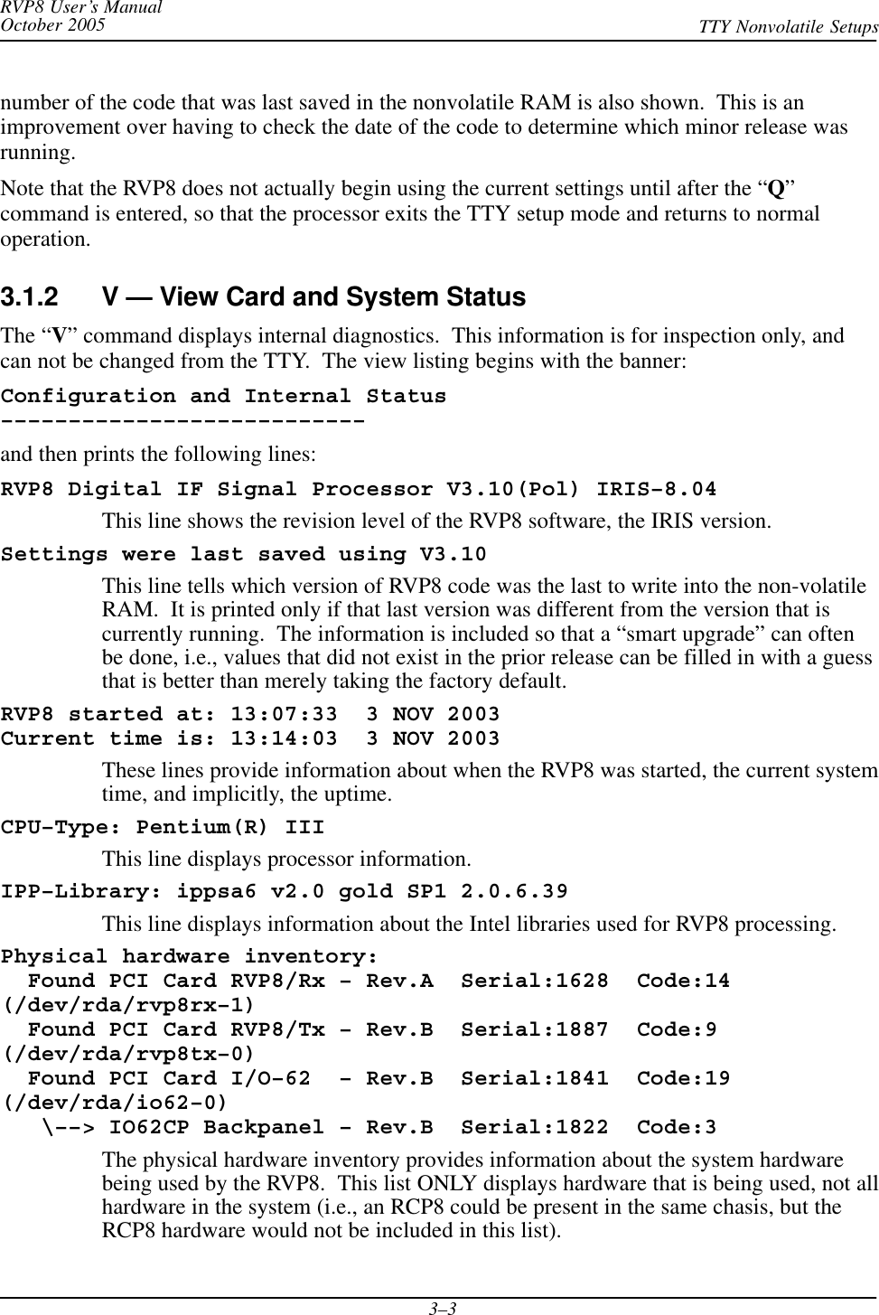 RVP8 User’s ManualOctober 2005 TTY Nonvolatile Setups3–3number of the code that was last saved in the nonvolatile RAM is also shown.  This is animprovement over having to check the date of the code to determine which minor release wasrunning.Note that the RVP8 does not actually begin using the current settings until after the “Q”command is entered, so that the processor exits the TTY setup mode and returns to normaloperation.3.1.2 V — View Card and System StatusThe “V” command displays internal diagnostics.  This information is for inspection only, andcan not be changed from the TTY.  The view listing begins with the banner:Configuration and Internal Status–––––––––––––––––––––––––––and then prints the following lines:RVP8 Digital IF Signal Processor V3.10(Pol) IRIS–8.04This line shows the revision level of the RVP8 software, the IRIS version.Settings were last saved using V3.10This line tells which version of RVP8 code was the last to write into the non-volatileRAM.  It is printed only if that last version was different from the version that iscurrently running.  The information is included so that a “smart upgrade” can oftenbe done, i.e., values that did not exist in the prior release can be filled in with a guessthat is better than merely taking the factory default.RVP8 started at: 13:07:33  3 NOV 2003Current time is: 13:14:03  3 NOV 2003These lines provide information about when the RVP8 was started, the current systemtime, and implicitly, the uptime.CPU–Type: Pentium(R) IIIThis line displays processor information.IPP–Library: ippsa6 v2.0 gold SP1 2.0.6.39This line displays information about the Intel libraries used for RVP8 processing.Physical hardware inventory:  Found PCI Card RVP8/Rx – Rev.A  Serial:1628  Code:14(/dev/rda/rvp8rx–1)  Found PCI Card RVP8/Tx – Rev.B  Serial:1887  Code:9(/dev/rda/rvp8tx–0)  Found PCI Card I/O–62  – Rev.B  Serial:1841  Code:19(/dev/rda/io62–0)   \––&gt; IO62CP Backpanel – Rev.B  Serial:1822  Code:3The physical hardware inventory provides information about the system hardwarebeing used by the RVP8.  This list ONLY displays hardware that is being used, not allhardware in the system (i.e., an RCP8 could be present in the same chasis, but theRCP8 hardware would not be included in this list).