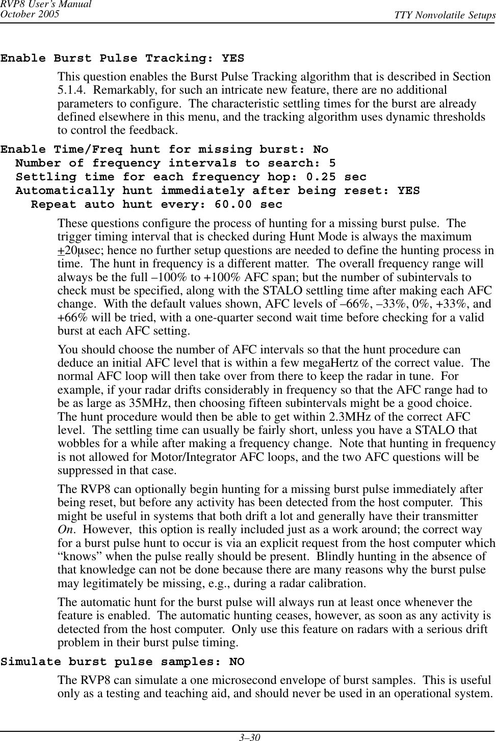 RVP8 User’s ManualOctober 2005 TTY Nonvolatile Setups3–30Enable Burst Pulse Tracking: YESThis question enables the Burst Pulse Tracking algorithm that is described in Section5.1.4.  Remarkably, for such an intricate new feature, there are no additionalparameters to configure.  The characteristic settling times for the burst are alreadydefined elsewhere in this menu, and the tracking algorithm uses dynamic thresholdsto control the feedback.Enable Time/Freq hunt for missing burst: No  Number of frequency intervals to search: 5  Settling time for each frequency hop: 0.25 sec  Automatically hunt immediately after being reset: YES    Repeat auto hunt every: 60.00 secThese questions configure the process of hunting for a missing burst pulse.  Thetrigger timing interval that is checked during Hunt Mode is always the maximum+20msec; hence no further setup questions are needed to define the hunting process intime.  The hunt in frequency is a different matter.  The overall frequency range willalways be the full –100% to +100% AFC span; but the number of subintervals tocheck must be specified, along with the STALO settling time after making each AFCchange.  With the default values shown, AFC levels of –66%, –33%, 0%, +33%, and+66% will be tried, with a one-quarter second wait time before checking for a validburst at each AFC setting.You should choose the number of AFC intervals so that the hunt procedure candeduce an initial AFC level that is within a few megaHertz of the correct value.  Thenormal AFC loop will then take over from there to keep the radar in tune.  Forexample, if your radar drifts considerably in frequency so that the AFC range had tobe as large as 35MHz, then choosing fifteen subintervals might be a good choice.The hunt procedure would then be able to get within 2.3MHz of the correct AFClevel.  The settling time can usually be fairly short, unless you have a STALO thatwobbles for a while after making a frequency change.  Note that hunting in frequencyis not allowed for Motor/Integrator AFC loops, and the two AFC questions will besuppressed in that case.The RVP8 can optionally begin hunting for a missing burst pulse immediately afterbeing reset, but before any activity has been detected from the host computer.  Thismight be useful in systems that both drift a lot and generally have their transmitterOn.  However,  this option is really included just as a work around; the correct wayfor a burst pulse hunt to occur is via an explicit request from the host computer which“knows” when the pulse really should be present.  Blindly hunting in the absence ofthat knowledge can not be done because there are many reasons why the burst pulsemay legitimately be missing, e.g., during a radar calibration.The automatic hunt for the burst pulse will always run at least once whenever thefeature is enabled.  The automatic hunting ceases, however, as soon as any activity isdetected from the host computer.  Only use this feature on radars with a serious driftproblem in their burst pulse timing.Simulate burst pulse samples: NOThe RVP8 can simulate a one microsecond envelope of burst samples.  This is usefulonly as a testing and teaching aid, and should never be used in an operational system.