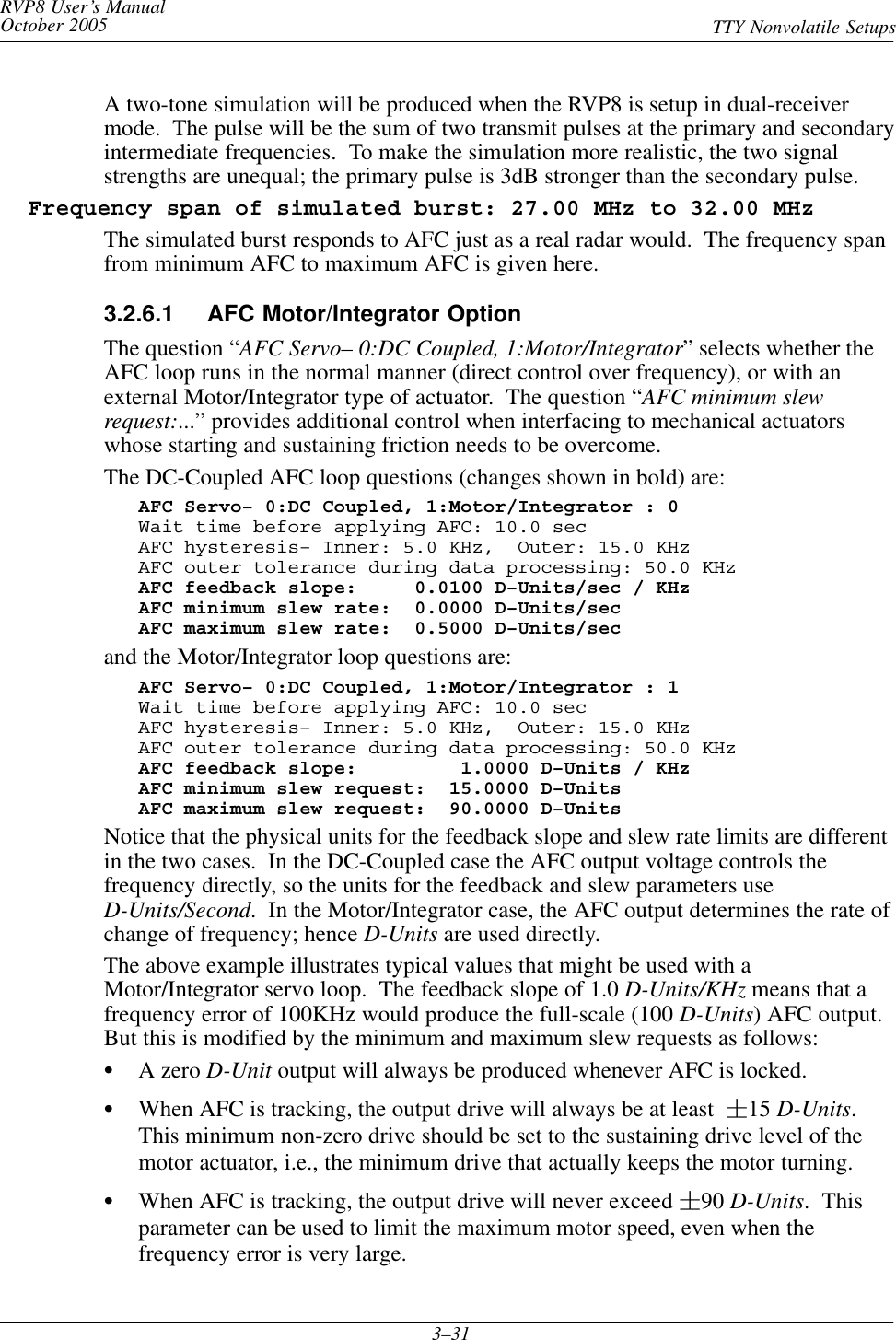 RVP8 User’s ManualOctober 2005 TTY Nonvolatile Setups3–31A two-tone simulation will be produced when the RVP8 is setup in dual-receivermode.  The pulse will be the sum of two transmit pulses at the primary and secondaryintermediate frequencies.  To make the simulation more realistic, the two signalstrengths are unequal; the primary pulse is 3dB stronger than the secondary pulse.  Frequency span of simulated burst: 27.00 MHz to 32.00 MHzThe simulated burst responds to AFC just as a real radar would.  The frequency spanfrom minimum AFC to maximum AFC is given here.3.2.6.1 AFC Motor/Integrator OptionThe question “AFC Servo– 0:DC Coupled, 1:Motor/Integrator” selects whether theAFC loop runs in the normal manner (direct control over frequency), or with anexternal Motor/Integrator type of actuator.  The question “AFC minimum slewrequest:...” provides additional control when interfacing to mechanical actuatorswhose starting and sustaining friction needs to be overcome.The DC-Coupled AFC loop questions (changes shown in bold) are:AFC Servo– 0:DC Coupled, 1:Motor/Integrator : 0Wait time before applying AFC: 10.0 secAFC hysteresis– Inner: 5.0 KHz,  Outer: 15.0 KHzAFC outer tolerance during data processing: 50.0 KHzAFC feedback slope:     0.0100 D–Units/sec / KHzAFC minimum slew rate:  0.0000 D–Units/secAFC maximum slew rate:  0.5000 D–Units/secand the Motor/Integrator loop questions are:AFC Servo– 0:DC Coupled, 1:Motor/Integrator : 1Wait time before applying AFC: 10.0 secAFC hysteresis– Inner: 5.0 KHz,  Outer: 15.0 KHzAFC outer tolerance during data processing: 50.0 KHzAFC feedback slope:         1.0000 D–Units / KHzAFC minimum slew request:  15.0000 D–UnitsAFC maximum slew request:  90.0000 D–UnitsNotice that the physical units for the feedback slope and slew rate limits are differentin the two cases.  In the DC-Coupled case the AFC output voltage controls thefrequency directly, so the units for the feedback and slew parameters useD-Units/Second.  In the Motor/Integrator case, the AFC output determines the rate ofchange of frequency; hence D-Units are used directly.The above example illustrates typical values that might be used with aMotor/Integrator servo loop.  The feedback slope of 1.0 D-Units/KHz means that afrequency error of 100KHz would produce the full-scale (100 D-Units) AFC output.But this is modified by the minimum and maximum slew requests as follows:SA zero D-Unit output will always be produced whenever AFC is locked.SWhen AFC is tracking, the output drive will always be at least 15 D-Units.This minimum non-zero drive should be set to the sustaining drive level of themotor actuator, i.e., the minimum drive that actually keeps the motor turning.SWhen AFC is tracking, the output drive will never exceed 90 D-Units.  Thisparameter can be used to limit the maximum motor speed, even when thefrequency error is very large.