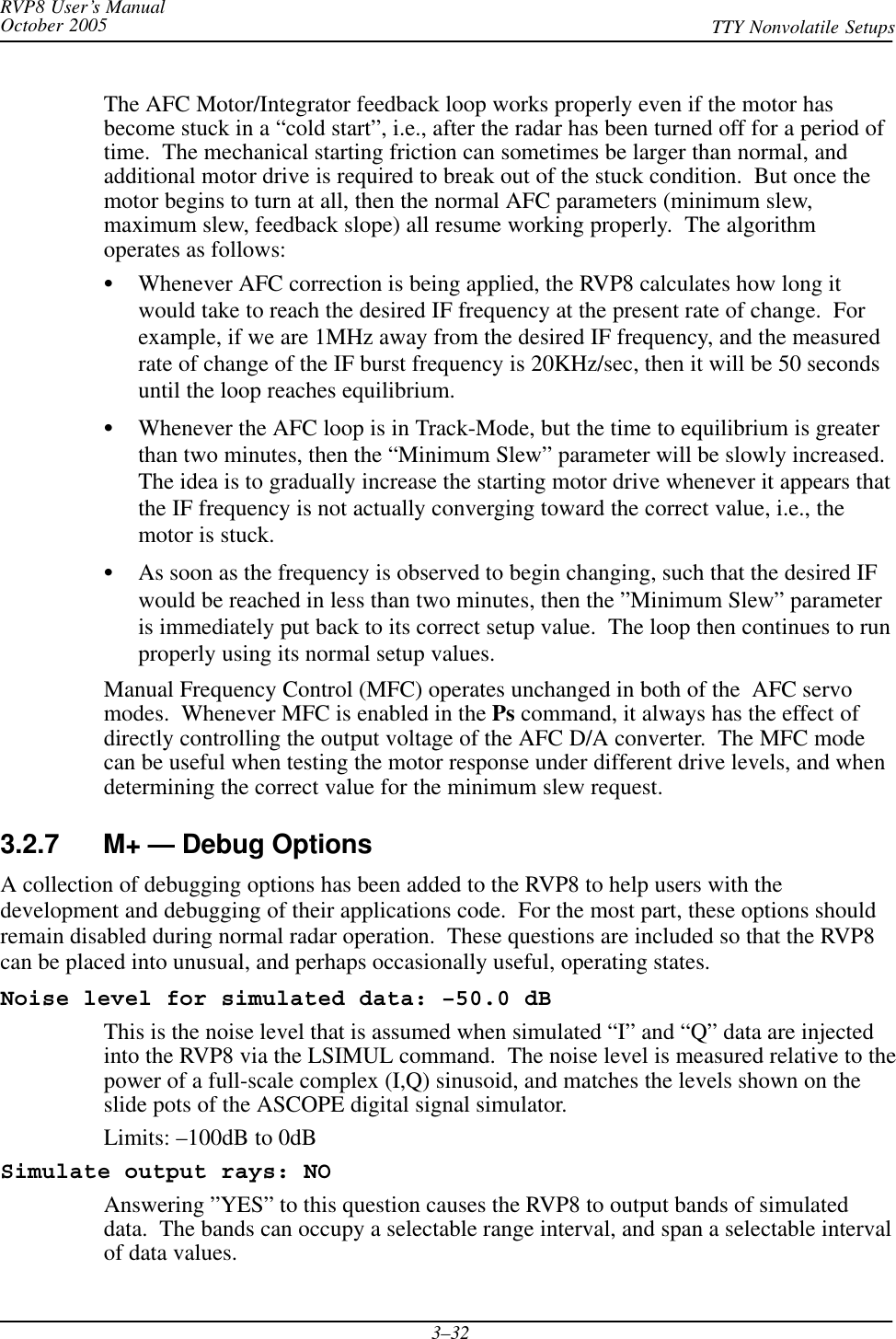 RVP8 User’s ManualOctober 2005 TTY Nonvolatile Setups3–32The AFC Motor/Integrator feedback loop works properly even if the motor hasbecome stuck in a “cold start”, i.e., after the radar has been turned off for a period oftime.  The mechanical starting friction can sometimes be larger than normal, andadditional motor drive is required to break out of the stuck condition.  But once themotor begins to turn at all, then the normal AFC parameters (minimum slew,maximum slew, feedback slope) all resume working properly.  The algorithmoperates as follows:SWhenever AFC correction is being applied, the RVP8 calculates how long itwould take to reach the desired IF frequency at the present rate of change.  Forexample, if we are 1MHz away from the desired IF frequency, and the measuredrate of change of the IF burst frequency is 20KHz/sec, then it will be 50 secondsuntil the loop reaches equilibrium.SWhenever the AFC loop is in Track-Mode, but the time to equilibrium is greaterthan two minutes, then the “Minimum Slew” parameter will be slowly increased.The idea is to gradually increase the starting motor drive whenever it appears thatthe IF frequency is not actually converging toward the correct value, i.e., themotor is stuck.SAs soon as the frequency is observed to begin changing, such that the desired IFwould be reached in less than two minutes, then the ”Minimum Slew” parameteris immediately put back to its correct setup value.  The loop then continues to runproperly using its normal setup values.Manual Frequency Control (MFC) operates unchanged in both of the  AFC servomodes.  Whenever MFC is enabled in the Ps command, it always has the effect ofdirectly controlling the output voltage of the AFC D/A converter.  The MFC modecan be useful when testing the motor response under different drive levels, and whendetermining the correct value for the minimum slew request.3.2.7 M+ — Debug OptionsA collection of debugging options has been added to the RVP8 to help users with thedevelopment and debugging of their applications code.  For the most part, these options shouldremain disabled during normal radar operation.  These questions are included so that the RVP8can be placed into unusual, and perhaps occasionally useful, operating states.Noise level for simulated data: –50.0 dBThis is the noise level that is assumed when simulated “I” and “Q” data are injectedinto the RVP8 via the LSIMUL command.  The noise level is measured relative to thepower of a full-scale complex (I,Q) sinusoid, and matches the levels shown on theslide pots of the ASCOPE digital signal simulator.Limits: –100dB to 0dBSimulate output rays: NOAnswering ”YES” to this question causes the RVP8 to output bands of simulateddata.  The bands can occupy a selectable range interval, and span a selectable intervalof data values.
