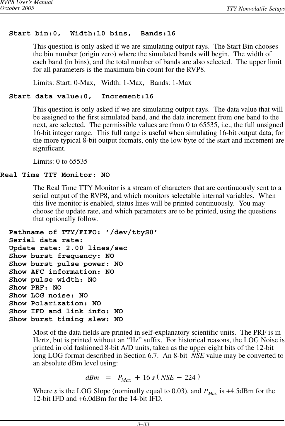 RVP8 User’s ManualOctober 2005 TTY Nonvolatile Setups3–33  Start bin:0,  Width:10 bins,  Bands:16This question is only asked if we are simulating output rays.  The Start Bin choosesthe bin number (origin zero) where the simulated bands will begin.  The width ofeach band (in bins), and the total number of bands are also selected.  The upper limitfor all parameters is the maximum bin count for the RVP8.Limits: Start: 0-Max,   Width: 1-Max,   Bands: 1-Max  Start data value:0,  Increment:16This question is only asked if we are simulating output rays.  The data value that willbe assigned to the first simulated band, and the data increment from one band to thenext, are selected.  The permissible values are from 0 to 65535, i.e., the full unsigned16-bit integer range.  This full range is useful when simulating 16-bit output data; forthe more typical 8-bit output formats, only the low byte of the start and increment aresignificant.Limits: 0 to 65535Real Time TTY Monitor: NOThe Real Time TTY Monitor is a stream of characters that are continuously sent to aserial output of the RVP8, and which monitors selectable internal variables.  Whenthis live monitor is enabled, status lines will be printed continuously.  You maychoose the update rate, and which parameters are to be printed, using the questionsthat optionally follow.  Pathname of TTY/FIFO: ’/dev/ttyS0’  Serial data rate:  Update rate: 2.00 lines/sec  Show burst frequency: NO  Show burst pulse power: NO  Show AFC information: NO  Show pulse width: NO  Show PRF: NO  Show LOG noise: NO  Show Polarization: NO  Show IFD and link info: NO  Show burst timing slew: NOMost of the data fields are printed in self-explanatory scientific units.  The PRF is inHertz, but is printed without an “Hz” suffix.  For historical reasons, the LOG Noise isprinted in old fashioned 8-bit A/D units, taken as the upper eight bits of the 12-bitlong LOG format described in Section 6.7.  An 8-bit  NSE value may be converted toan absolute dBm level using:dBm +PMax )16 s(NSE *224 )Where s is the LOG Slope (nominally equal to 0.03), and PMax  is +4.5dBm for the12-bit IFD and +6.0dBm for the 14-bit IFD.