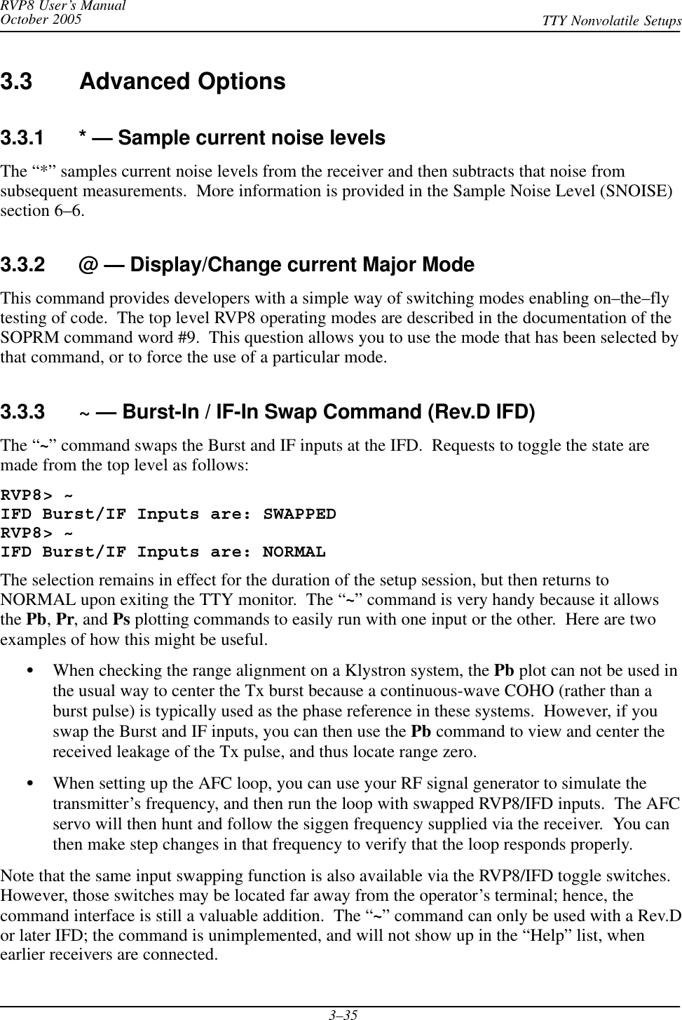 RVP8 User’s ManualOctober 2005 TTY Nonvolatile Setups3–353.3 Advanced Options3.3.1 * — Sample current noise levelsThe “*” samples current noise levels from the receiver and then subtracts that noise fromsubsequent measurements.  More information is provided in the Sample Noise Level (SNOISE)section 6–6.3.3.2 @ — Display/Change current Major ModeThis command provides developers with a simple way of switching modes enabling on–the–flytesting of code.  The top level RVP8 operating modes are described in the documentation of theSOPRM command word #9.  This question allows you to use the mode that has been selected bythat command, or to force the use of a particular mode.3.3.3 ~ — Burst-In / IF-In Swap Command (Rev.D IFD)The “~” command swaps the Burst and IF inputs at the IFD.  Requests to toggle the state aremade from the top level as follows:RVP8&gt; ~IFD Burst/IF Inputs are: SWAPPEDRVP8&gt; ~IFD Burst/IF Inputs are: NORMALThe selection remains in effect for the duration of the setup session, but then returns toNORMAL upon exiting the TTY monitor.  The “~” command is very handy because it allowsthe Pb,Pr, and Ps plotting commands to easily run with one input or the other.  Here are twoexamples of how this might be useful.SWhen checking the range alignment on a Klystron system, the Pb plot can not be used inthe usual way to center the Tx burst because a continuous-wave COHO (rather than aburst pulse) is typically used as the phase reference in these systems.  However, if youswap the Burst and IF inputs, you can then use the Pb command to view and center thereceived leakage of the Tx pulse, and thus locate range zero.SWhen setting up the AFC loop, you can use your RF signal generator to simulate thetransmitter’s frequency, and then run the loop with swapped RVP8/IFD inputs.  The AFCservo will then hunt and follow the siggen frequency supplied via the receiver.  You canthen make step changes in that frequency to verify that the loop responds properly.Note that the same input swapping function is also available via the RVP8/IFD toggle switches.However, those switches may be located far away from the operator’s terminal; hence, thecommand interface is still a valuable addition.  The “~” command can only be used with a Rev.Dor later IFD; the command is unimplemented, and will not show up in the “Help” list, whenearlier receivers are connected.