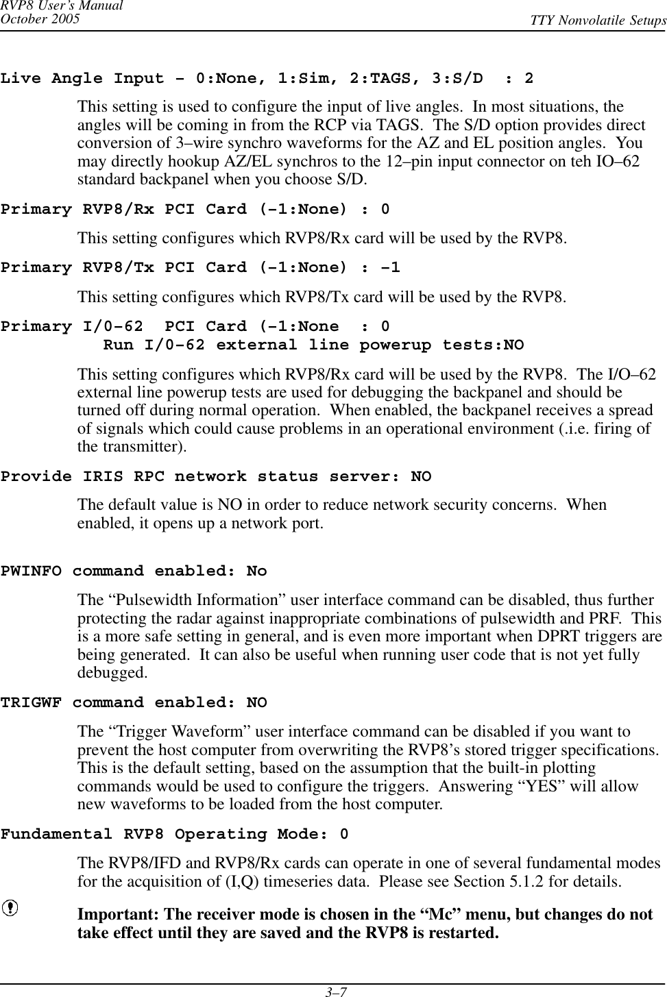 RVP8 User’s ManualOctober 2005 TTY Nonvolatile Setups3–7Live Angle Input – 0:None, 1:Sim, 2:TAGS, 3:S/D  : 2This setting is used to configure the input of live angles.  In most situations, theangles will be coming in from the RCP via TAGS.  The S/D option provides directconversion of 3–wire synchro waveforms for the AZ and EL position angles.  Youmay directly hookup AZ/EL synchros to the 12–pin input connector on teh IO–62standard backpanel when you choose S/D.Primary RVP8/Rx PCI Card (–1:None) : 0This setting configures which RVP8/Rx card will be used by the RVP8.Primary RVP8/Tx PCI Card (–1:None) : –1This setting configures which RVP8/Tx card will be used by the RVP8.Primary I/0–62  PCI Card (–1:None  : 0Run I/0–62 external line powerup tests:NOThis setting configures which RVP8/Rx card will be used by the RVP8.  The I/O–62external line powerup tests are used for debugging the backpanel and should beturned off during normal operation.  When enabled, the backpanel receives a spreadof signals which could cause problems in an operational environment (.i.e. firing ofthe transmitter).Provide IRIS RPC network status server: NOThe default value is NO in order to reduce network security concerns.  Whenenabled, it opens up a network port.PWINFO command enabled: NoThe “Pulsewidth Information” user interface command can be disabled, thus furtherprotecting the radar against inappropriate combinations of pulsewidth and PRF.  Thisis a more safe setting in general, and is even more important when DPRT triggers arebeing generated.  It can also be useful when running user code that is not yet fullydebugged.TRIGWF command enabled: NOThe “Trigger Waveform” user interface command can be disabled if you want toprevent the host computer from overwriting the RVP8’s stored trigger specifications.This is the default setting, based on the assumption that the built-in plottingcommands would be used to configure the triggers.  Answering “YES” will allownew waveforms to be loaded from the host computer.Fundamental RVP8 Operating Mode: 0The RVP8/IFD and RVP8/Rx cards can operate in one of several fundamental modesfor the acquisition of (I,Q) timeseries data.  Please see Section 5.1.2 for details.Important: The receiver mode is chosen in the “Mc” menu, but changes do nottake effect until they are saved and the RVP8 is restarted.