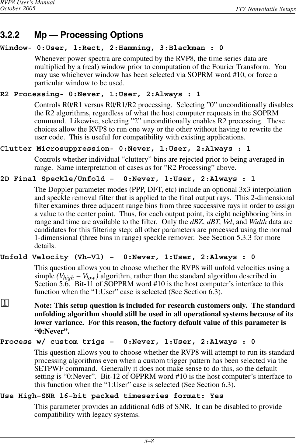 RVP8 User’s ManualOctober 2005 TTY Nonvolatile Setups3–83.2.2 Mp — Processing OptionsWindow- 0:User, 1:Rect, 2:Hamming, 3:Blackman : 0Whenever power spectra are computed by the RVP8, the time series data aremultiplied by a (real) window prior to computation of the Fourier Transform.  Youmay use whichever window has been selected via SOPRM word #10, or force aparticular window to be used.R2 Processing- 0:Never, 1:User, 2:Always : 1Controls R0/R1 versus R0/R1/R2 processing.  Selecting ”0” unconditionally disablesthe R2 algorithms, regardless of what the host computer requests in the SOPRMcommand.  Likewise, selecting ”2” unconditionally enables R2 processing.  Thesechoices allow the RVP8 to run one way or the other without having to rewrite theuser code.  This is useful for compatibility with existing applications.Clutter Microsuppression- 0:Never, 1:User, 2:Always : 1Controls whether individual “cluttery” bins are rejected prior to being averaged inrange.  Same interpretation of cases as for ”R2 Processing” above.2D Final Speckle/Unfold –  0:Never, 1:User, 2:Always : 1The Doppler parameter modes (PPP, DFT, etc) include an optional 3x3 interpolationand speckle removal filter that is applied to the final output rays.  This 2-dimensionalfilter examines three adjacent range bins from three successive rays in order to assigna value to the center point.  Thus, for each output point, its eight neighboring bins inrange and time are available to the filter.  Only the dBZ,dBT,Vel, and Width data arecandidates for this filtering step; all other parameters are processed using the normal1-dimensional (three bins in range) speckle remover.  See Section 5.3.3 for moredetails.Unfold Velocity (Vh–Vl) –  0:Never, 1:User, 2:Always : 0This question allows you to choose whether the RVP8 will unfold velocities using asimple (Vhigh – Vlow) algorithm, rather than the standard algorithm described inSection 5.6.  Bit-11 of SOPPRM word #10 is the host computer’s interface to thisfunction when the “1:User” case is selected (See Section 6.3).Note: This setup question is included for research customers only.  The standardunfolding algorithm should still be used in all operational systems because of itslower variance.  For this reason, the factory default value of this parameter is“0:Never”.Process w/ custom trigs –  0:Never, 1:User, 2:Always : 0This question allows you to choose whether the RVP8 will attempt to run its standardprocessing algorithms even when a custom trigger pattern has been selected via theSETPWF command.  Generally it does not make sense to do this, so the defaultsetting is “0:Never”.  Bit-12 of OPPRM word #10 is the host computer’s interface tothis function when the “1:User” case is selected (See Section 6.3).Use High–SNR 16–bit packed timeseries format: YesThis parameter provides an additional 6dB of SNR.  It can be disabled to providecompatibility with legacy systems.