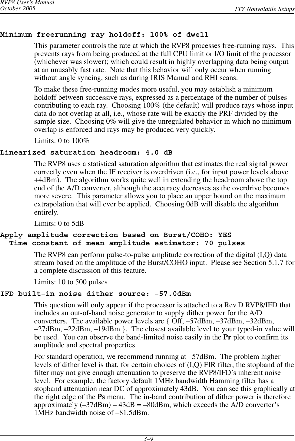 RVP8 User’s ManualOctober 2005 TTY Nonvolatile Setups3–9Minimum freerunning ray holdoff: 100% of dwellThis parameter controls the rate at which the RVP8 processes free-running rays.  Thisprevents rays from being produced at the full CPU limit or I/O limit of the processor(whichever was slower); which could result in highly overlapping data being outputat an unusably fast rate.  Note that this behavior will only occur when runningwithout angle syncing, such as during IRIS Manual and RHI scans.To make these free-running modes more useful, you may establish a minimumholdoff between successive rays, expressed as a percentage of the number of pulsescontributing to each ray.  Choosing 100% (the default) will produce rays whose inputdata do not overlap at all, i.e., whose rate will be exactly the PRF divided by thesample size.  Choosing 0% will give the unregulated behavior in which no minimumoverlap is enforced and rays may be produced very quickly.Limits: 0 to 100%Linearized saturation headroom: 4.0 dBThe RVP8 uses a statistical saturation algorithm that estimates the real signal powercorrectly even when the IF receiver is overdriven (i.e., for input power levels above+4dBm).  The algorithm works quite well in extending the headroom above the topend of the A/D converter, although the accuracy decreases as the overdrive becomesmore severe.  This parameter allows you to place an upper bound on the maximumextrapolation that will ever be applied.  Choosing 0dB will disable the algorithmentirely.Limits: 0 to 5dBApply amplitude correction based on Burst/COHO: YES  Time constant of mean amplitude estimator: 70 pulsesThe RVP8 can perform pulse-to-pulse amplitude correction of the digital (I,Q) datastream based on the amplitude of the Burst/COHO input.  Please see Section 5.1.7 fora complete discussion of this feature.Limits: 10 to 500 pulsesIFD built–in noise dither source: –57.0dBmThis question will only appear if the processor is attached to a Rev.D RVP8/IFD thatincludes an out-of-band noise generator to supply dither power for the A/Dconverters.  The available power levels are { Off, –57dBm, –37dBm, –32dBm,–27dBm, –22dBm, –19dBm }.  The closest available level to your typed-in value willbe used.  You can observe the band-limited noise easily in the Pr plot to confirm itsamplitude and spectral properties.For standard operation, we recommend running at –57dBm.  The problem higherlevels of dither level is that, for certain choices of (I,Q) FIR filter, the stopband of thefilter may not give enough attenuation to preserve the RVP8/IFD’s inherent noiselevel.  For example, the factory default 1MHz bandwidth Hamming filter has astopband attenuation near DC of approximately 43dB.  You can see this graphically atthe right edge of the Ps menu.  The in-band contribution of dither power is thereforeapproximately (–37dBm) – 43dB = –80dBm, which exceeds the A/D converter’s1MHz bandwidth noise of –81.5dBm.