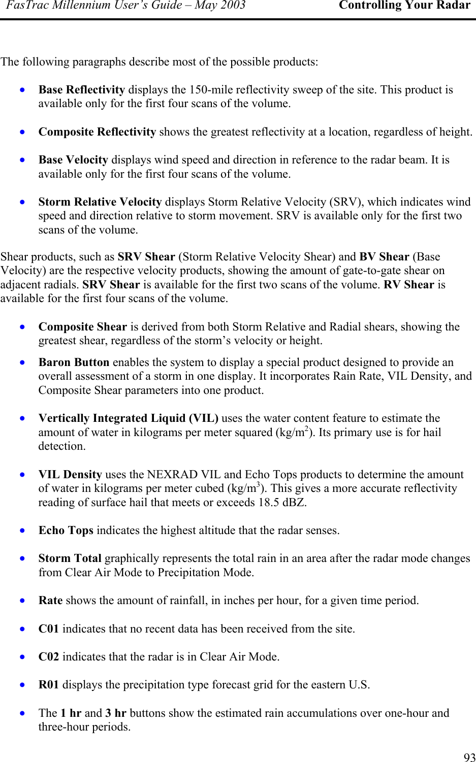 FasTrac Millennium User’s Guide – May 2003 Controlling Your Radar The following paragraphs describe most of the possible products: • • • • • • • • • • • • • • • Base Reflectivity displays the 150-mile reflectivity sweep of the site. This product is available only for the first four scans of the volume. Composite Reflectivity shows the greatest reflectivity at a location, regardless of height. Base Velocity displays wind speed and direction in reference to the radar beam. It is available only for the first four scans of the volume. Storm Relative Velocity displays Storm Relative Velocity (SRV), which indicates wind speed and direction relative to storm movement. SRV is available only for the first two scans of the volume. Shear products, such as SRV Shear (Storm Relative Velocity Shear) and BV Shear (Base Velocity) are the respective velocity products, showing the amount of gate-to-gate shear on adjacent radials. SRV Shear is available for the first two scans of the volume. RV Shear is available for the first four scans of the volume. Composite Shear is derived from both Storm Relative and Radial shears, showing the greatest shear, regardless of the storm’s velocity or height. Baron Button enables the system to display a special product designed to provide an overall assessment of a storm in one display. It incorporates Rain Rate, VIL Density, and Composite Shear parameters into one product. Vertically Integrated Liquid (VIL) uses the water content feature to estimate the amount of water in kilograms per meter squared (kg/m2). Its primary use is for hail detection. VIL Density uses the NEXRAD VIL and Echo Tops products to determine the amount of water in kilograms per meter cubed (kg/m3). This gives a more accurate reflectivity reading of surface hail that meets or exceeds 18.5 dBZ. Echo Tops indicates the highest altitude that the radar senses. Storm Total graphically represents the total rain in an area after the radar mode changes from Clear Air Mode to Precipitation Mode. Rate shows the amount of rainfall, in inches per hour, for a given time period. C01 indicates that no recent data has been received from the site. C02 indicates that the radar is in Clear Air Mode. R01 displays the precipitation type forecast grid for the eastern U.S. The 1 hr and 3 hr buttons show the estimated rain accumulations over one-hour and three-hour periods. 93 