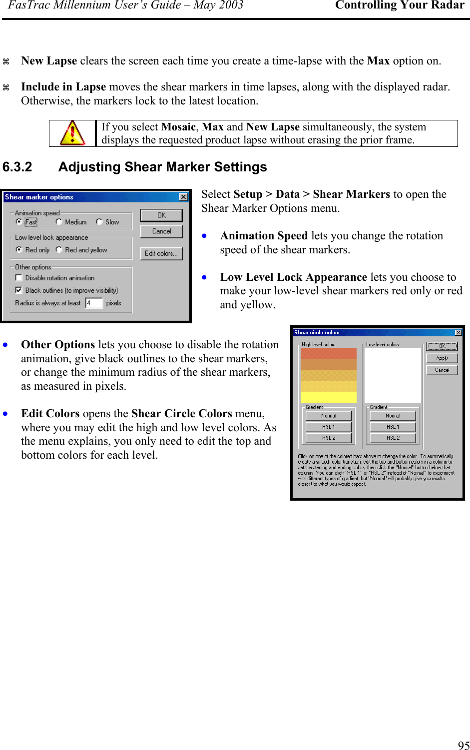 FasTrac Millennium User’s Guide – May 2003 Controlling Your Radar   New Lapse clears the screen each time you create a time-lapse with the Max option on.   Include in Lapse moves the shear markers in time lapses, along with the displayed radar. Otherwise, the markers lock to the latest location.  If you select Mosaic, Max and New Lapse simultaneously, the system displays the requested product lapse without erasing the prior frame. 6.3.2  Adjusting Shear Marker Settings Select Setup &gt; Data &gt; Shear Markers to open the Shear Marker Options menu. • • • s. • Animation Speed lets you change the rotation speed of the shear markers. Low Level Lock Appearance lets you choose to make your low-level shear markers red only or red and yellow. Other Options lets you choose to disable the rotation animation, give black outlines to the shear markers, or change the minimum radius of the shear markers, as measured in pixelEdit Colors opens the Shear Circle Colors menu, where you may edit the high and low level colors. As the menu explains, you only need to edit the top and bottom colors for each level.   95 