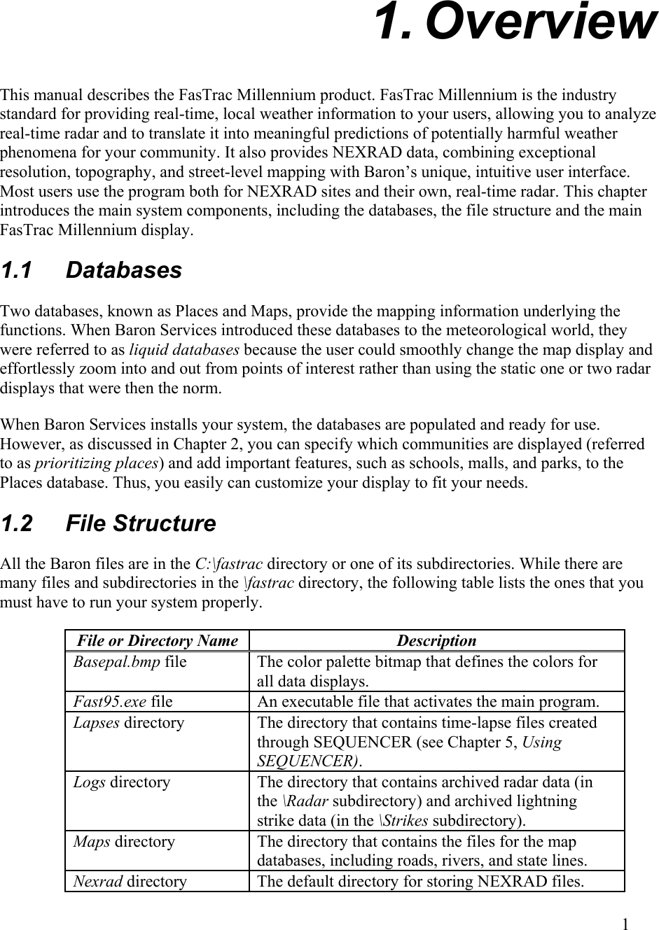  1. Overview This manual describes the FasTrac Millennium product. FasTrac Millennium is the industry standard for providing real-time, local weather information to your users, allowing you to analyze real-time radar and to translate it into meaningful predictions of potentially harmful weather phenomena for your community. It also provides NEXRAD data, combining exceptional resolution, topography, and street-level mapping with Baron’s unique, intuitive user interface. Most users use the program both for NEXRAD sites and their own, real-time radar. This chapter introduces the main system components, including the databases, the file structure and the main FasTrac Millennium display. 1.1 Databases Two databases, known as Places and Maps, provide the mapping information underlying the functions. When Baron Services introduced these databases to the meteorological world, they were referred to as liquid databases because the user could smoothly change the map display and effortlessly zoom into and out from points of interest rather than using the static one or two radar displays that were then the norm. When Baron Services installs your system, the databases are populated and ready for use. However, as discussed in Chapter 2, you can specify which communities are displayed (referred to as prioritizing places) and add important features, such as schools, malls, and parks, to the Places database. Thus, you easily can customize your display to fit your needs. 1.2 File Structure All the Baron files are in the C:\fastrac directory or one of its subdirectories. While there are many files and subdirectories in the \fastrac directory, the following table lists the ones that you must have to run your system properly.  File or Directory Name  Description Basepal.bmp file The color palette bitmap that defines the colors for all data displays. Fast95.exe file An executable file that activates the main program. Lapses directory  The directory that contains time-lapse files created through SEQUENCER (see Chapter 5, Using SEQUENCER). Logs directory  The directory that contains archived radar data (in the \Radar subdirectory) and archived lightning strike data (in the \Strikes subdirectory). Maps directory  The directory that contains the files for the map databases, including roads, rivers, and state lines. Nexrad directory  The default directory for storing NEXRAD files.        1   