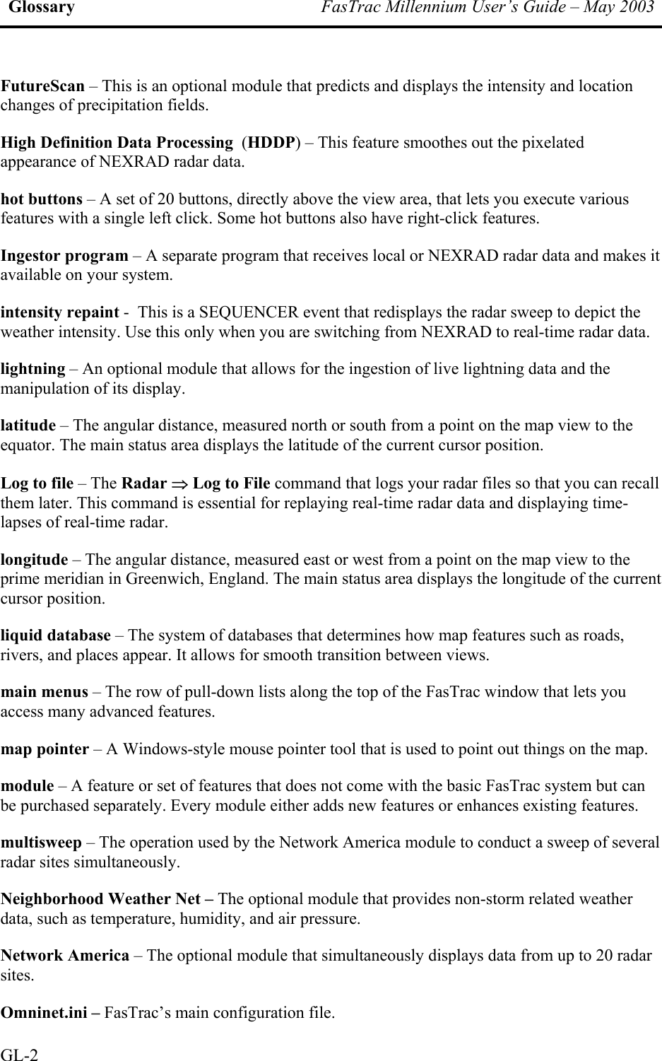 Glossary  FasTrac Millennium User’s Guide – May 2003 FutureScan – This is an optional module that predicts and displays the intensity and location changes of precipitation fields.  High Definition Data Processing  (HDDP) – This feature smoothes out the pixelated appearance of NEXRAD radar data. hot buttons – A set of 20 buttons, directly above the view area, that lets you execute various features with a single left click. Some hot buttons also have right-click features. Ingestor program – A separate program that receives local or NEXRAD radar data and makes it available on your system. intensity repaint -  This is a SEQUENCER event that redisplays the radar sweep to depict the weather intensity. Use this only when you are switching from NEXRAD to real-time radar data. lightning – An optional module that allows for the ingestion of live lightning data and the manipulation of its display. latitude – The angular distance, measured north or south from a point on the map view to the equator. The main status area displays the latitude of the current cursor position. Log to file – The Radar ⇒ Log to File command that logs your radar files so that you can recall them later. This command is essential for replaying real-time radar data and displaying time-lapses of real-time radar. longitude – The angular distance, measured east or west from a point on the map view to the prime meridian in Greenwich, England. The main status area displays the longitude of the current cursor position. liquid database – The system of databases that determines how map features such as roads, rivers, and places appear. It allows for smooth transition between views. main menus – The row of pull-down lists along the top of the FasTrac window that lets you access many advanced features. map pointer – A Windows-style mouse pointer tool that is used to point out things on the map. module – A feature or set of features that does not come with the basic FasTrac system but can be purchased separately. Every module either adds new features or enhances existing features. multisweep – The operation used by the Network America module to conduct a sweep of several radar sites simultaneously. Neighborhood Weather Net – The optional module that provides non-storm related weather data, such as temperature, humidity, and air pressure. Network America – The optional module that simultaneously displays data from up to 20 radar sites. Omninet.ini – FasTrac’s main configuration file.  GL-2 