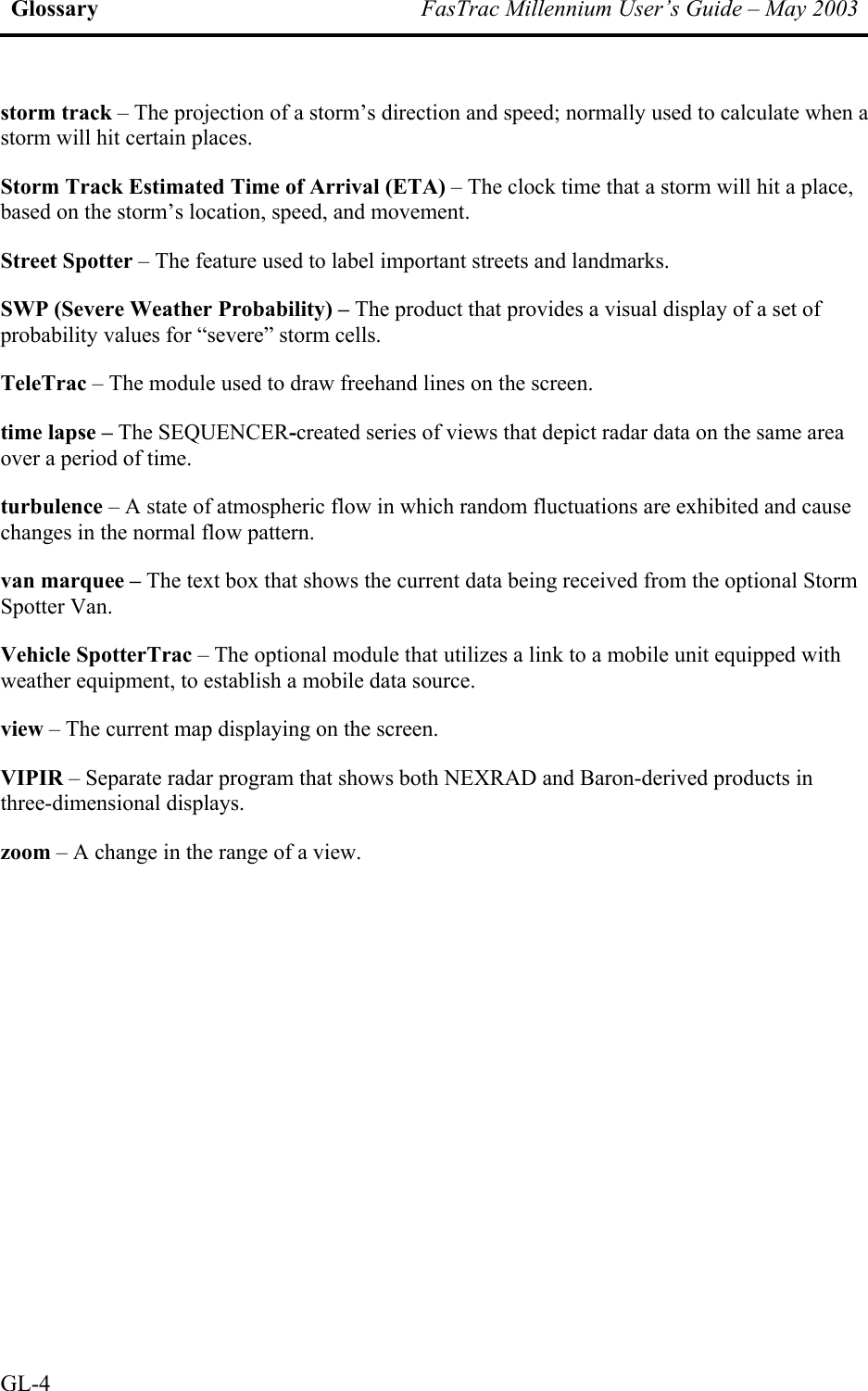 Glossary  FasTrac Millennium User’s Guide – May 2003 storm track – The projection of a storm’s direction and speed; normally used to calculate when a storm will hit certain places. Storm Track Estimated Time of Arrival (ETA) – The clock time that a storm will hit a place, based on the storm’s location, speed, and movement. Street Spotter – The feature used to label important streets and landmarks. SWP (Severe Weather Probability) – The product that provides a visual display of a set of probability values for “severe” storm cells. TeleTrac – The module used to draw freehand lines on the screen. time lapse – The SEQUENCER-created series of views that depict radar data on the same area over a period of time. turbulence – A state of atmospheric flow in which random fluctuations are exhibited and cause changes in the normal flow pattern. van marquee – The text box that shows the current data being received from the optional Storm Spotter Van. Vehicle SpotterTrac – The optional module that utilizes a link to a mobile unit equipped with weather equipment, to establish a mobile data source. view – The current map displaying on the screen. VIPIR – Separate radar program that shows both NEXRAD and Baron-derived products in three-dimensional displays. zoom – A change in the range of a view.     GL-4 
