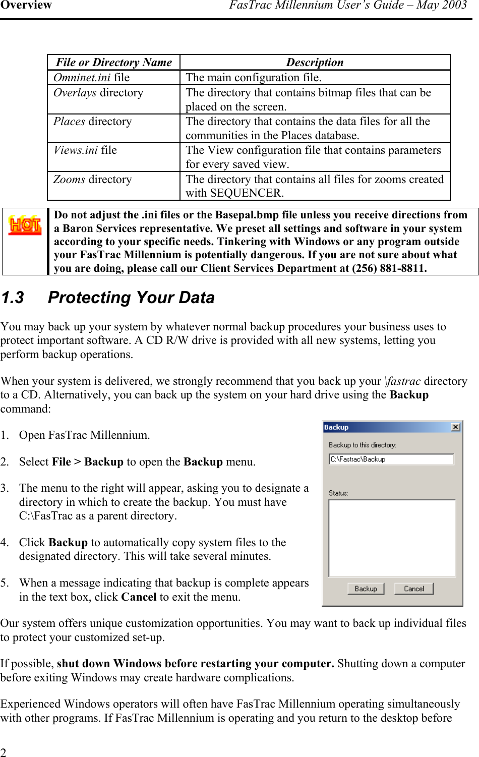 Overview  FasTrac Millennium User’s Guide – May 2003 File or Directory Name  Description Omninet.ini file  The main configuration file. Overlays directory  The directory that contains bitmap files that can be placed on the screen. Places directory   The directory that contains the data files for all the communities in the Places database. Views.ini file  The View configuration file that contains parameters for every saved view. Zooms directory  The directory that contains all files for zooms created with SEQUENCER.  Do not adjust the .ini files or the Basepal.bmp file unless you receive directions from a Baron Services representative. We preset all settings and software in your system according to your specific needs. Tinkering with Windows or any program outside your FasTrac Millennium is potentially dangerous. If you are not sure about what you are doing, please call our Client Services Department at (256) 881-8811. 1.3  Protecting Your Data You may back up your system by whatever normal backup procedures your business uses to protect important software. A CD R/W drive is provided with all new systems, letting you perform backup operations.  When your system is delivered, we strongly recommend that you back up your \fastrac directory to a CD. Alternatively, you can back up the system on your hard drive using the Backup command: 1.  Open FasTrac Millennium. 2. Select File &gt; Backup to open the Backup menu. 3.  The menu to the right will appear, asking you to designate a directory in which to create the backup. You must have C:\FasTrac as a parent directory. 4. Click Backup to automatically copy system files to the designated directory. This will take several minutes. 5.  When a message indicating that backup is complete appears in the text box, click Cancel to exit the menu. Our system offers unique customization opportunities. You may want to back up individual files to protect your customized set-up. If possible, shut down Windows before restarting your computer. Shutting down a computer before exiting Windows may create hardware complications. Experienced Windows operators will often have FasTrac Millennium operating simultaneously with other programs. If FasTrac Millennium is operating and you return to the desktop before 2 