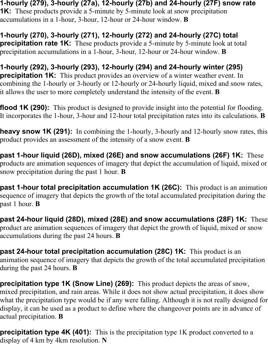  1-hourly (279), 3-hourly (27a), 12-hourly (27b) and 24-hourly (27F) snow rate 1K:  These products provide a 5-minute by 5-minute look at snow precipitation accumulations in a 1-hour, 3-hour, 12-hour or 24-hour window. B 1-hourly (270), 3-hourly (271), 12-hourly (272) and 24-hourly (27C) total precipitation rate 1K:  These products provide a 5-minute by 5-minute look at total precipitation accumulations in a 1-hour, 3-hour, 12-hour or 24-hour window. B 1-hourly (292), 3-hourly (293), 12-hourly (294) and 24-hourly winter (295) precipitation 1K:  This product provides an overview of a winter weather event. In combining the 1-hourly or 3-hourly or 12-hourly or 24-hourly liquid, mixed and snow rates, it allows the user to more completely understand the intensity of the event. B flood 1K (290):  This product is designed to provide insight into the potential for flooding. It incorporates the 1-hour, 3-hour and 12-hour total precipitation rates into its calculations. B heavy snow 1K (291):  In combining the 1-hourly, 3-hourly and 12-hourly snow rates, this product provides an assessment of the intensity of a snow event. B past 1-hour liquid (26D), mixed (26E) and snow accumulations (26F) 1K:  These products are animation sequences of imagery that depict the accumulation of liquid, mixed or snow precipitation during the past 1 hour. B past 1-hour total precipitation accumulation 1K (26C):  This product is an animation sequence of imagery that depicts the growth of the total accumulated precipitation during the past 1 hour. B past 24-hour liquid (28D), mixed (28E) and snow accumulations (28F) 1K:  These product are animation sequences of imagery that depict the growth of liquid, mixed or snow accumulations during the past 24 hours. B past 24-hour total precipitation accumulation (28C) 1K:  This product is an animation sequence of imagery that depicts the growth of the total accumulated precipitation during the past 24 hours. B precipitation type 1K (Snow Line) (269):  This product depicts the areas of snow, mixed precipitation, and rain areas. While it does not show actual precipitation, it does show what the precipitation type would be if any were falling. Although it is not really designed for display, it can be used as a product to define where the changeover points are in advance of actual precipitation. B  precipitation type 4K (401):  This is the precipitation type 1K product converted to a display of 4 km by 4km resolution. N  