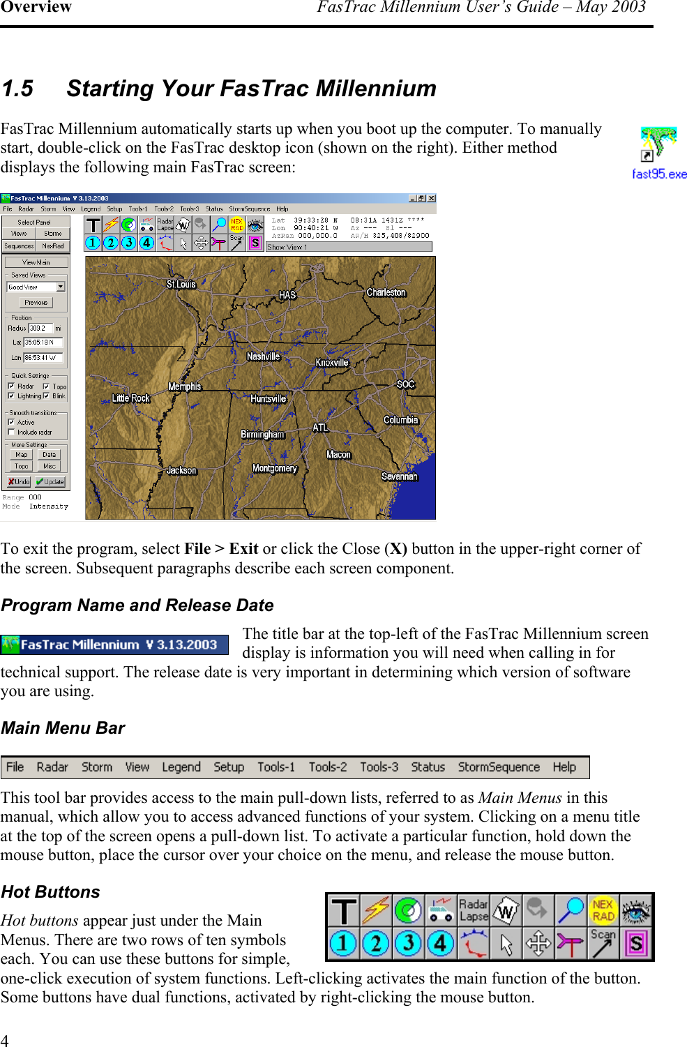 Overview  FasTrac Millennium User’s Guide – May 2003 1.5  Starting Your FasTrac Millennium FasTrac Millennium automatically starts up when you boot up the computer. To manually start, double-click on the FasTrac desktop icon (shown on the right). Either method displays the following main FasTrac screen:  To exit the program, select File &gt; Exit or click the Close (X) button in the upper-right corner of the screen. Subsequent paragraphs describe each screen component. Program Name and Release Date The title bar at the top-left of the FasTrac Millennium screen display is information you will need when calling in for technical support. The release date is very important in determining which version of software you are using. Main Menu Bar  This tool bar provides access to the main pull-down lists, referred to as Main Menus in this manual, which allow you to access advanced functions of your system. Clicking on a menu title at the top of the screen opens a pull-down list. To activate a particular function, hold down the mouse button, place the cursor over your choice on the menu, and release the mouse button. Hot Buttons Hot buttons appear just under the Main Menus. There are two rows of ten symbols each. You can use these buttons for simple, one-click execution of system functions. Left-clicking activates the main function of the button. Some buttons have dual functions, activated by right-clicking the mouse button. 4 