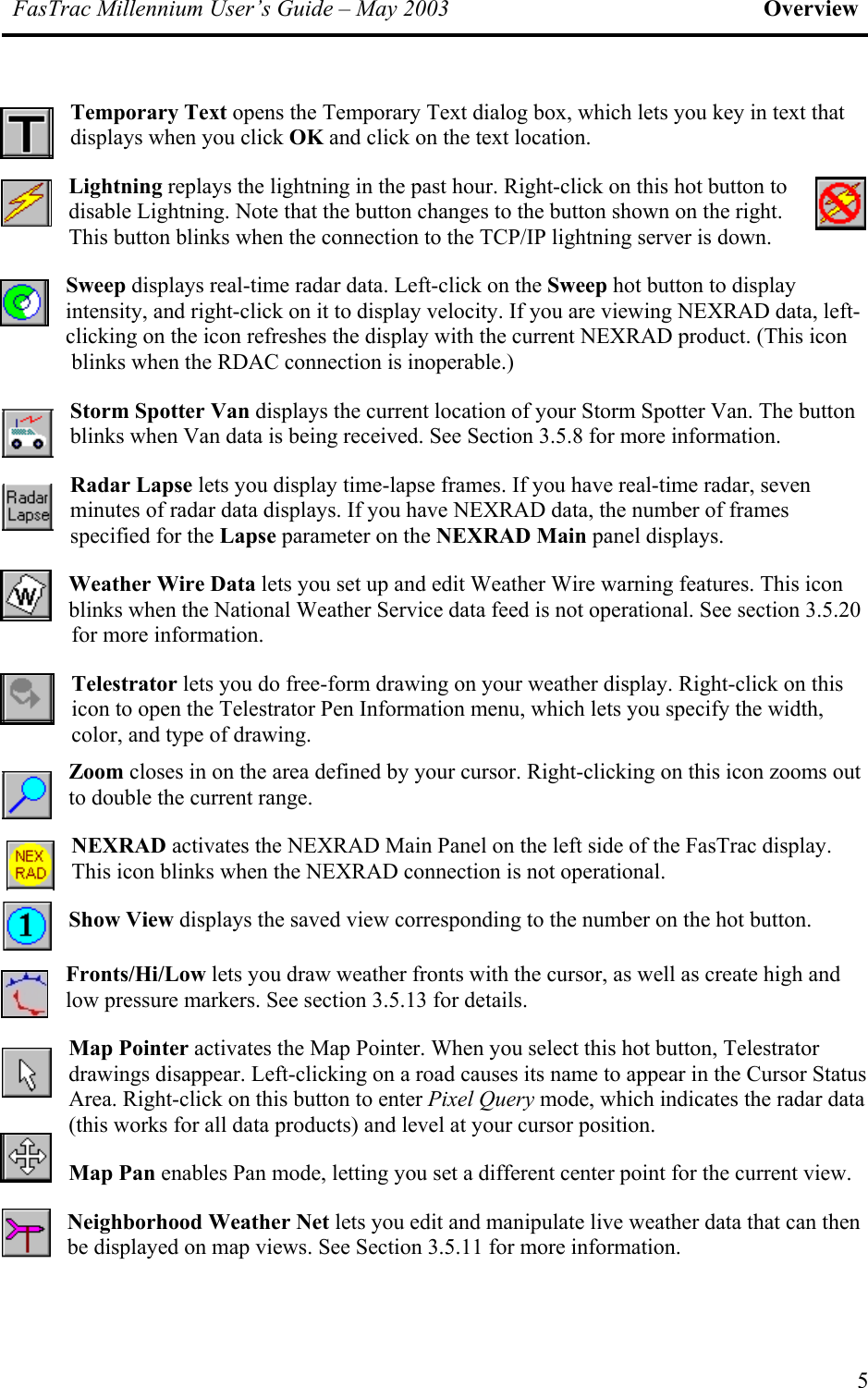 FasTrac Millennium User’s Guide – May 2003 Overview Temporary Text opens the Temporary Text dialog box, which lets you key in text that displays when you click OK and click on the text location. Lightning replays the lightning in the past hour. Right-click on this hot button to disable Lightning. Note that the button changes to the button shown on the right. This button blinks when the connection to the TCP/IP lightning server is down. Sweep displays real-time radar data. Left-click on the Sweep hot button to display intensity, and right-click on it to display velocity. If you are viewing NEXRAD data, left-clicking on the icon refreshes the display with the current NEXRAD product. (This icon blinks when the RDAC connection is inoperable.) Storm Spotter Van displays the current location of your Storm Spotter Van. The button blinks when Van data is being received. See Section 3.5.8 for more information. Radar Lapse lets you display time-lapse frames. If you have real-time radar, seven minutes of radar data displays. If you have NEXRAD data, the number of frames specified for the Lapse parameter on the NEXRAD Main panel displays. Weather Wire Data lets you set up and edit Weather Wire warning features. This icon blinks when the National Weather Service data feed is not operational. See section 3.5.20 for more information. Telestrator lets you do free-form drawing on your weather display. Right-click on this icon to open the Telestrator Pen Information menu, which lets you specify the width, color, and type of drawing.  Zoom closes in on the area defined by your cursor. Right-clicking on this icon zooms out to double the current range. NEXRAD activates the NEXRAD Main Panel on the left side of the FasTrac display. This icon blinks when the NEXRAD connection is not operational. Show View displays the saved view corresponding to the number on the hot button. Fronts/Hi/Low lets you draw weather fronts with the cursor, as well as create high and low pressure markers. See section 3.5.13 for details. Map Pointer activates the Map Pointer. When you select this hot button, Telestrator drawings disappear. Left-clicking on a road causes its name to appear in the Cursor Status Area. Right-click on this button to enter Pixel Query mode, which indicates the radar data (this works for all data products) and level at your cursor position. Map Pan enables Pan mode, letting you set a different center point for the current view. Neighborhood Weather Net lets you edit and manipulate live weather data that can then be displayed on map views. See Section 3.5.11 for more information. 5 