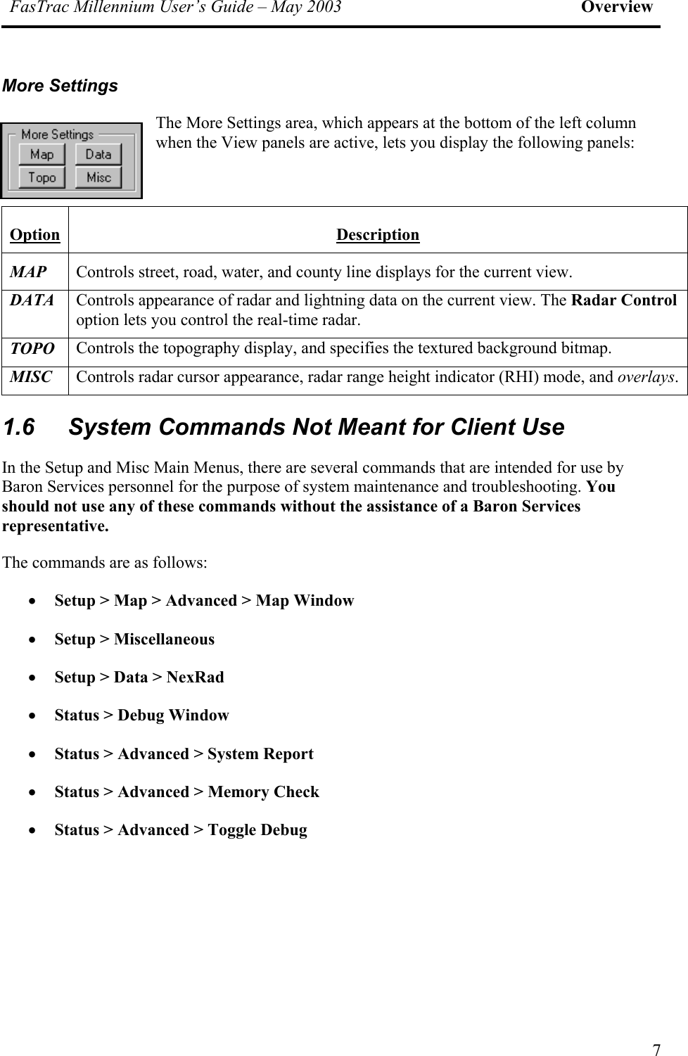 FasTrac Millennium User’s Guide – May 2003 Overview More Settings The More Settings area, which appears at the bottom of the left column when the View panels are active, lets you display the following panels:  Option Description MAP Controls street, road, water, and county line displays for the current view. DATA Controls appearance of radar and lightning data on the current view. The Radar Control option lets you control the real-time radar. TOPO Controls the topography display, and specifies the textured background bitmap. MISC Controls radar cursor appearance, radar range height indicator (RHI) mode, and overlays. 1.6  System Commands Not Meant for Client Use In the Setup and Misc Main Menus, there are several commands that are intended for use by Baron Services personnel for the purpose of system maintenance and troubleshooting. You should not use any of these commands without the assistance of a Baron Services representative. The commands are as follows: •  Setup &gt; Map &gt; Advanced &gt; Map Window •  Setup &gt; Miscellaneous •  Setup &gt; Data &gt; NexRad •  Status &gt; Debug Window  •  Status &gt; Advanced &gt; System Report  •  Status &gt; Advanced &gt; Memory Check  •  Status &gt; Advanced &gt; Toggle Debug 7 