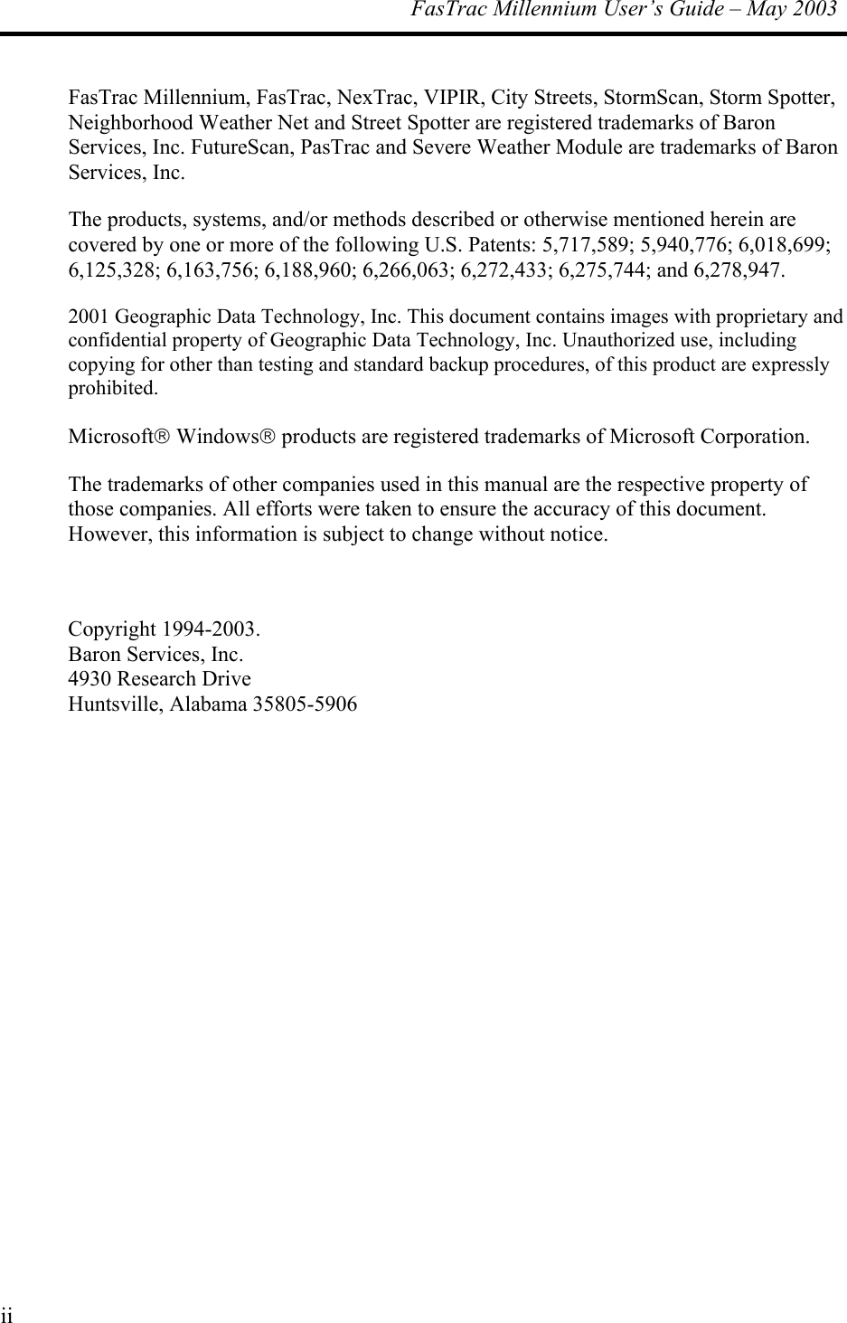  FasTrac Millennium User’s Guide – May 2003 FasTrac Millennium, FasTrac, NexTrac, VIPIR, City Streets, StormScan, Storm Spotter, Neighborhood Weather Net and Street Spotter are registered trademarks of Baron Services, Inc. FutureScan, PasTrac and Severe Weather Module are trademarks of Baron Services, Inc. The products, systems, and/or methods described or otherwise mentioned herein are covered by one or more of the following U.S. Patents: 5,717,589; 5,940,776; 6,018,699; 6,125,328; 6,163,756; 6,188,960; 6,266,063; 6,272,433; 6,275,744; and 6,278,947. 2001 Geographic Data Technology, Inc. This document contains images with proprietary and confidential property of Geographic Data Technology, Inc. Unauthorized use, including copying for other than testing and standard backup procedures, of this product are expressly prohibited. Microsoft Windows products are registered trademarks of Microsoft Corporation.  The trademarks of other companies used in this manual are the respective property of those companies. All efforts were taken to ensure the accuracy of this document. However, this information is subject to change without notice.   Copyright 1994-2003.  Baron Services, Inc. 4930 Research Drive Huntsville, Alabama 35805-5906  ii